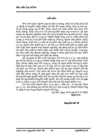 Häc viÖn Tµi chÝnh



                              kÕt luËn

       Bªn c¹nh viÖc nghiªn cøu lý luËn ë trêng, viÖc t×m hiÓu thùc tÕ
¸p dông lý thuyÕt còng ®ãng vai trß rÊt quan träng. §©y lµ hai qu¸
tr×nh song song, hç trî lÉn nhau nh»m t¹o ®iÒu kiÖn cho sinh viªn
hiÓu ®óng, hiÓu s©u h¬n vÒ nh÷ng kiÕn thøc mµ m×nh ®· cã, bæ
sung nh÷ng kinh nghiÖm thùc tÕ mµ lý thuyÕt kh«ng thÓ cã ®îc. Qua
qu¸ tr×nh thùc tËp t¹i c«ng ty TNHH HiÖp Hng, em ®· hiÓu thªm vÒ
c«ng t¸c h¹ch to¸n chi phÝ s¶n xuÊt vµ tÝnh gi¸ thµnh s¶n phÈm. ViÖc
tÝnh ®óng, tÝnh ®ñ c¸c yÕu tè chi phÝ s¶n xuÊt vµ x¸c ®Þnh chÝnh
x¸c gi¸ thµnh s¶n phÈm lµ c¬ së ®Ó x¸c ®Þnh kÕt qu¶ vµ hiÖu qu¶
s¶n xuÊt kinh doanh cña doanh nghiÖp. Sö dông hîp lý vµ tiÕt kiÖm
chi phÝ s¶n xuÊt lµ ®iÒu kiÖn cÇn thiÕt ®Ó t¨ng lîi nhuËn, t¨ng quy
m« s¶n xuÊt cña doanh nghiÖp, mang l¹i hiÖu qu¶ kinh tÕ cao, ®¶m
b¶o n¨ng cao ®êi sèng cho ngêi lao ®éng.
       §îc sù gióp ®ì tËn t×nh cña ban l·nh ®¹o vµ c¸c c«, chó phßng
tµi chÝnh kÕ to¸n c«ng ty TNHH HiÖp Hng, em ®· cã ®iÒu kiÖn n¾m
b¾t, th©m nhËp thùc tÕ c«ng ty, cñng cè hoµn thiÖn nh÷ng lý luËn
tiÕp thu tõ Häc viÖn sau 4 n¨m häc. Em ®· lùa chän c«ng t¸c tËp hîp
chi phÝ vµ tÝnh gi¸ thµnh s¶n phÈm lµm ®Ò tµi cho chuyªn ®Ò tèt
nghiÖp cña m×nh. Tuy nhiªn do tr×nh ®é hiÓu biÕt vµ chuyªn m«n
cña b¶n th©n còng nh thêi gian thùc tÕ cßn h¹n chÕ nªn bµi viÕt
kh«ng thÓ gi¶i quyÕt triÖt ®Ó nh÷ng vÊn ®Ò liªn quan vµ kh«ng tr¸nh
khái nh÷ng khiÕm khuyÕt nhÊt ®Þnh. Em rÊt mong nhËn ®îc sù gãp
ý tõ c¸c thÇy c« gi¸o ®Ó chuyªn ®Ò cña em ®îc hoµn thiÖn h¬n.
       Em xin ch©n thµnh c¶m ¬n c« gi¸o – tiÕn sü : Tr¬ng thÞ Thuû
vµ c¸c c« chó phßng tµi chÝnh kÕ to¸n cña c«ng ty TNHH HiÖp Hng
®· gióp ®ì em hoµn thµnh chuyªn ®Ò nµy.
                                    Hµ Néi, ngµy 14 th¸ng 04 n¨m 2005
                                                       Sinh viªn


                                              NguyÔn thÞ Th




Sinh viªn: NguyÔn ThÞ Th         85                      LípK39-21.14
 