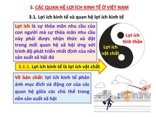 3. CÁC QUAN HỆ LỢI ÍCH KINH TẾ Ở VIỆT NAM
Lợi ích
vật chất
Lợi ích
?nh thần
Lợi ích là sự thỏa mãn nhu cầu của
con người mà sự thỏa mãn nhu cầu
này phải được nhận thức và đặt
trong mối quan hệ xã hội ứng với
trình độ phát triển nhất định của nền
sản xuất xã hội đó
3.1.1. Lợi ích kinh tế là lợi ích vật chất
Về bản chất: lợi ích kinh tế phản
ánh mục đích và động cơ của các
quan hệ giữa các chủ thể trong
nền sản xuất xã hội
3.1. Lợi ích kinh tế và quan hệ lợi ích kinh tế
 
