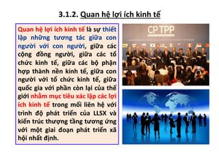 3.1.2. Quan hệ lợi ích kinh tế
Quan hệ lợi ích kinh tế là sự thiết
lập những tương tác giữa con
người với con người, giữa các
cộng đồng người, giữa các tổ
chức kinh tế, giữa các bộ phận
hợp thành nền kinh tế, giữa con
người với tổ chức kinh tế, giữa
quốc gia với phần còn lại của thế
giới nhằm mục tiêu xác lập các lợi
ích kinh tế trong mối liên hệ với
trình độ phát triển của LLSX và
kiến trúc thượng tầng tương ứng
với một giai đoạn phát triển xã
hội nhất định.
 