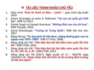 ❖ TÀI LIỆU THAM KHẢO CHỦ YẾU
1. Giáo trình “Kinh tế chính trị Mác – Lênin” – giáo trình tập huấn
2019
2. Daron Acemoglu và Jame A. Robinson “Tại sao các quốc gia thất
bại”, NXB Trẻ 2017.
3. Daniel Yergin và Joseph Stanislaw. “Những đỉnh cao của chỉ huy”,
NXB Thế giới, 2018.
4. David Shambaugh: “Tương lai Trung Quốc”, NXB Hội nhà văn,
2017
5. Đặng Phong: “Tư duy kinh tế Việt Nam, chặng đường gian nan và
ngoạn mục 1975 -1989”. NXB Tri Thức, 2008.
6. Đảng cộng sản VN: “Văn kiện Đại hội đại biểu toàn quốc lần thứ
XII”, NXB CTQG, 2016.
7. Đảng cộng sản VN: “Văn kiện Đại hội đại biểu toàn quốc lần thứ
VI, VII, VIII, IX, X, XI”, NXB CTQG, 2012.
8. Đảng cộng sản VN (2017), Nghị quyết số 11 – NQ/TW ngày
3/6/2017 về: “Hoàn thiện thể chế kinh tế thị trường định hướng
xã hội chủ nghĩa”.
 