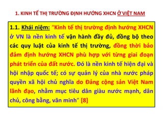 1. KINH TẾ THỊ TRƯỜNG ĐỊNH HƯỚNG XHCN Ở VIỆT NAM
1.1. Khái niệm: “Kinh tế thị trường định hướng XHCN
ở VN là nền kinh tế vận hành đầy đủ, đồng bộ theo
các quy luật của kinh tế thị trường, đồng thời bảo
đảm định hướng XHCN phù hợp với từng giai đoạn
phát triển của đất nước. Đó là nền kinh tế hiện đại và
hội nhập quốc tế; có sự quản lý của nhà nước pháp
quyền xã hội chủ nghĩa do Đảng cộng sản Việt Nam
lãnh đạo, nhằm mục tiêu dân giàu nước mạnh, dân
chủ, công bằng, văn minh” [8]
 