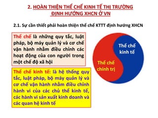 2. HOÀN THIỆN THỂ CHẾ KINH TẾ THỊ TRƯỜNG
ĐỊNH HƯỚNG XHCN Ở VN
Thể chế là những quy tắc, luật
pháp, bộ máy quản lý và cơ chế
vận hành nhằm điều chỉnh các
hoạt động của con người trong
một chế độ xã hội Thể chế
chính trị
Thể chế
kinh tế
Thể chế kinh tế: là hệ thống quy
tắc, luật pháp, bộ máy quản lý và
cơ chế vận hành nhằm điều chỉnh
hành vi của các chủ thể kinh tế,
các hành vi sản xuất kinh doanh và
các quan hệ kinh tế
2.1. Sự cần thiết phải hoàn thiện thể chế KTTT định hướng XHCN
 