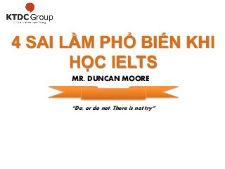 4 SAI LẦM PHỔ BIẾN KHI 
HỌC IELTS 
MR. DUNCAN MOORE 
“Do, or do not. There is not try” 
 