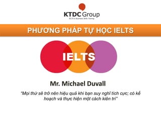 PHƯƠNG PHÁP TỰ HỌC IELTS 
Mr. Michael Duvall 
“Mọi thứ sẽ trở nên hiệu quả khi bạn suy nghĩ tích cực; có kế 
hoạch và thực hiện một cách kiên trì” 
 