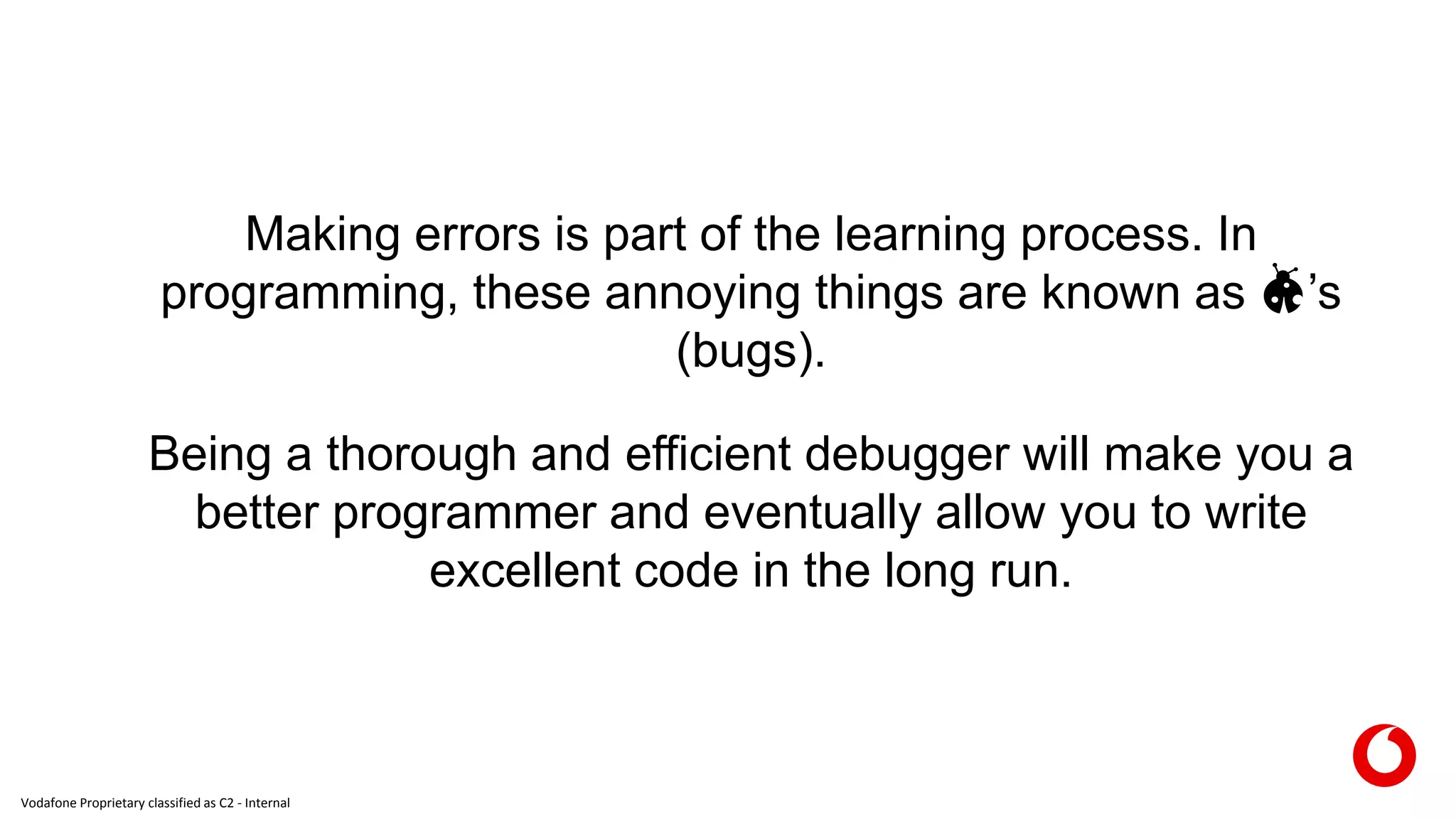 Vodafone Proprietary classified as C2 - Internal
Making errors is part of the learning process. In
programming, these annoying things are known as 🐞’s
(bugs).
Being a thorough and efficient debugger will make you a
better programmer and eventually allow you to write
excellent code in the long run.
 