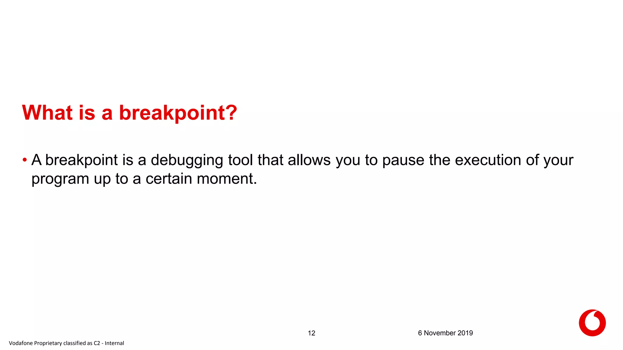 Vodafone Proprietary classified as C2 - Internal
What is a breakpoint?
6 November 201912
• A breakpoint is a debugging tool that allows you to pause the execution of your
program up to a certain moment.
 