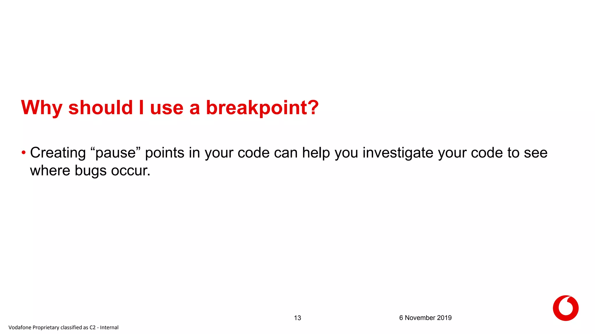 Vodafone Proprietary classified as C2 - Internal
Why should I use a breakpoint?
6 November 201913
• Creating “pause” points in your code can help you investigate your code to see
where bugs occur.
 