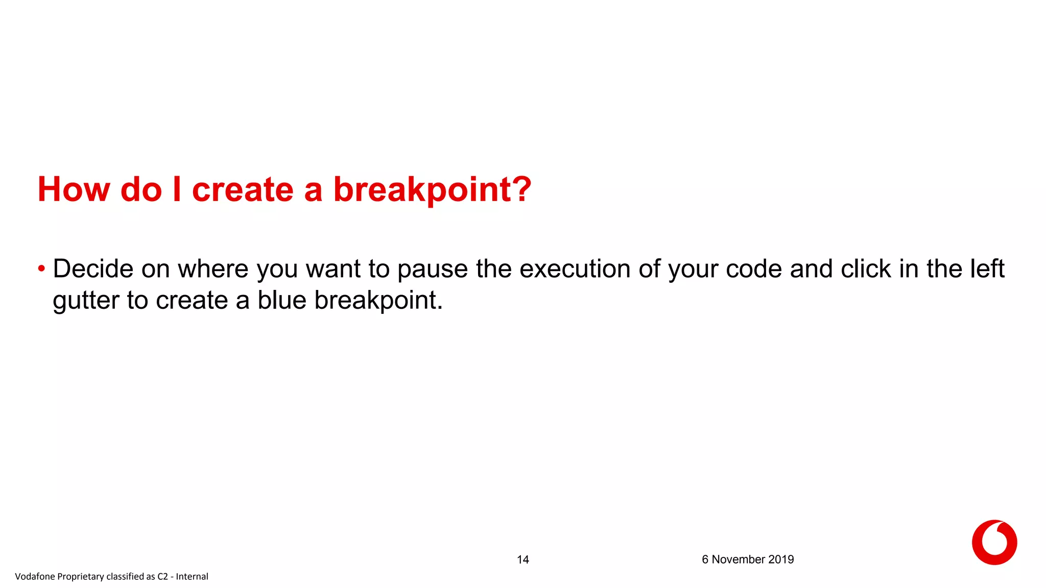 Vodafone Proprietary classified as C2 - Internal
How do I create a breakpoint?
6 November 201914
• Decide on where you want to pause the execution of your code and click in the left
gutter to create a blue breakpoint.
 