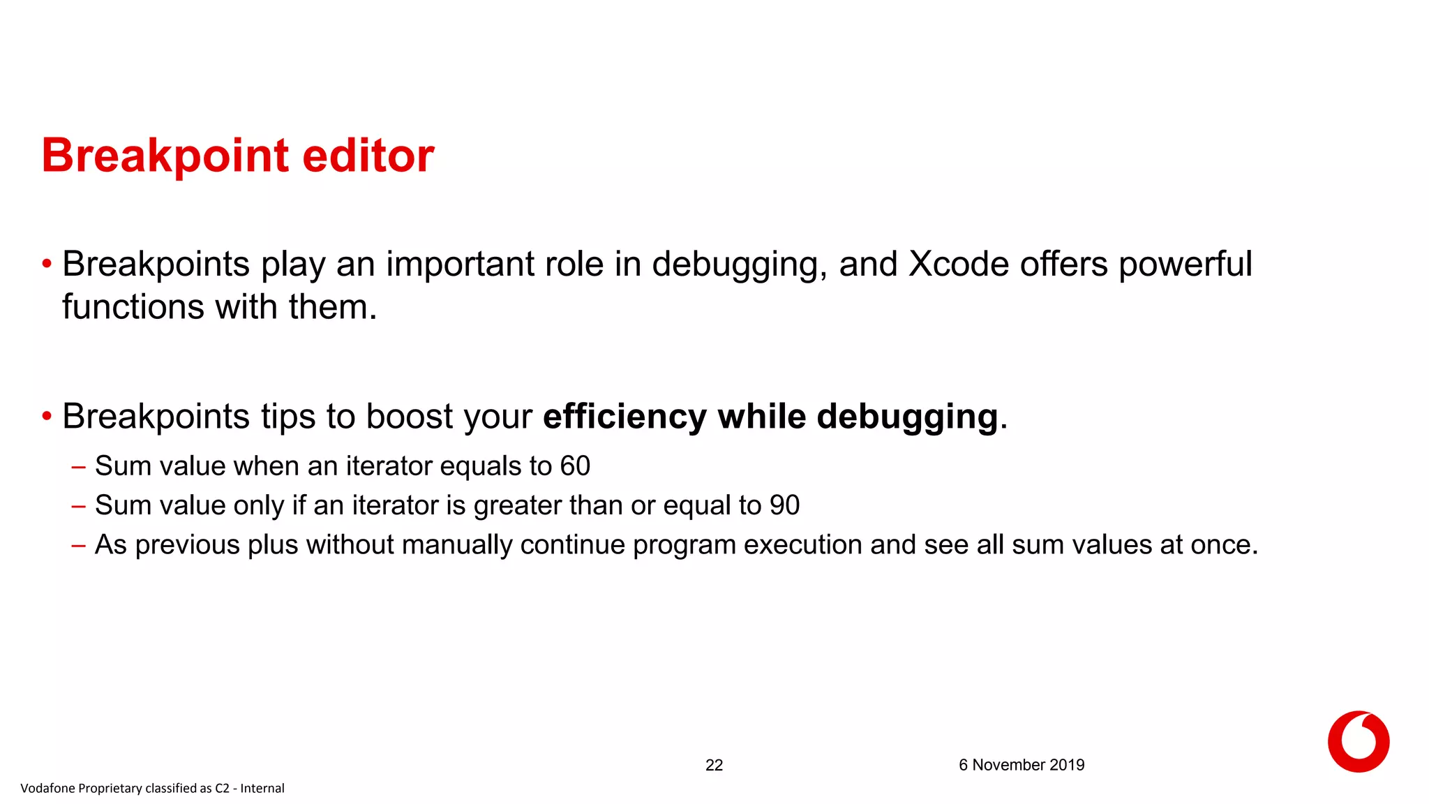 Vodafone Proprietary classified as C2 - Internal
Breakpoint editor
6 November 201922
• Breakpoints play an important role in debugging, and Xcode offers powerful
functions with them.
• Breakpoints tips to boost your efficiency while debugging.
– Sum value when an iterator equals to 60
– Sum value only if an iterator is greater than or equal to 90
– As previous plus without manually continue program execution and see all sum values at once.
 