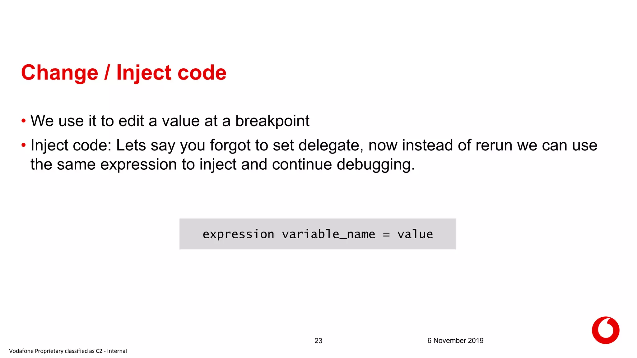 Vodafone Proprietary classified as C2 - Internal
Change / Inject code
6 November 201923
• We use it to edit a value at a breakpoint
• Inject code: Lets say you forgot to set delegate, now instead of rerun we can use
the same expression to inject and continue debugging.
expression variable_name = value
 