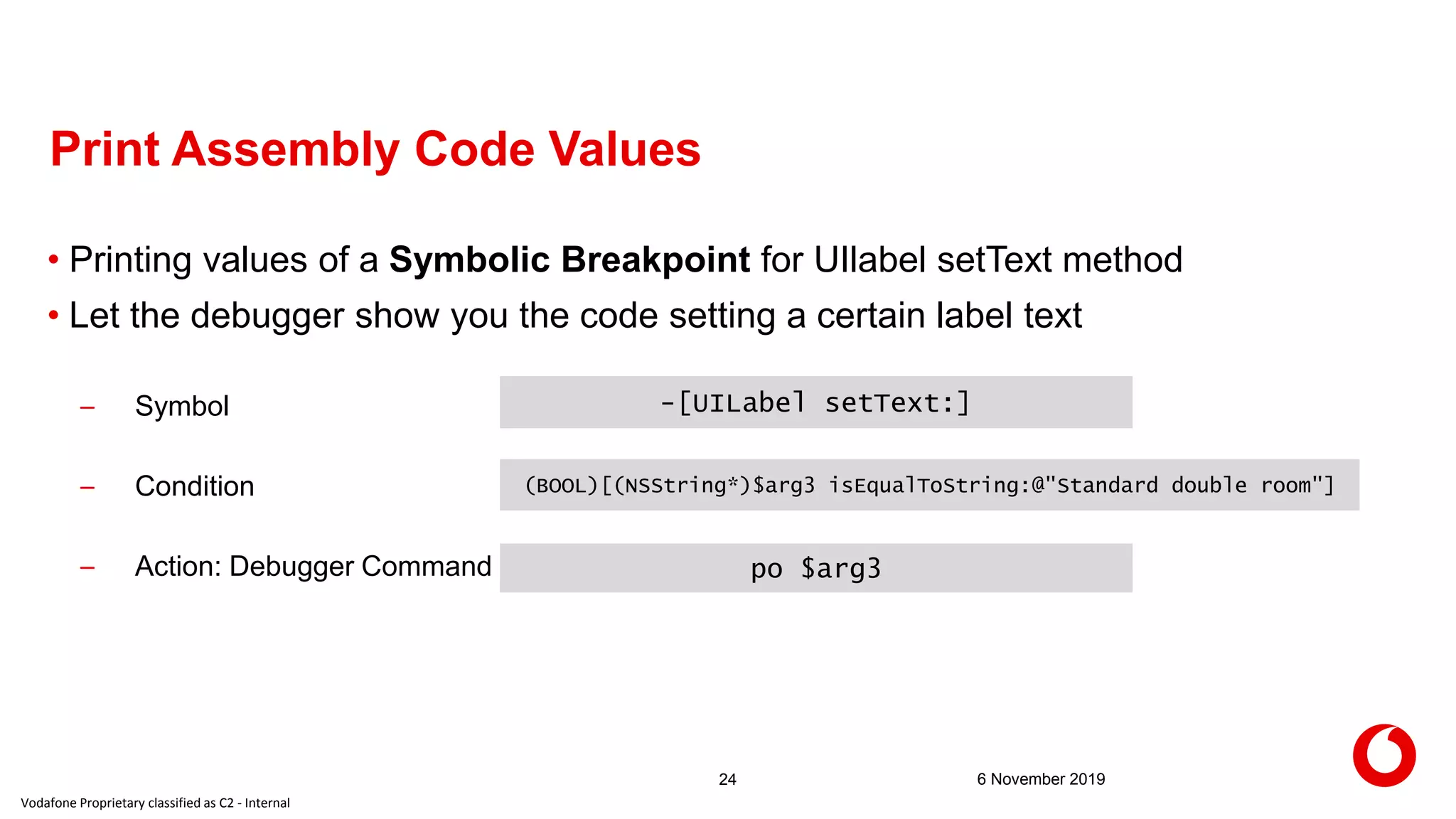 Vodafone Proprietary classified as C2 - Internal
6 November 201924
Print Assembly Code Values
• Printing values of a Symbolic Breakpoint for UIlabel setText method
• Let the debugger show you the code setting a certain label text
– Symbol
– Condition
– Action: Debugger Command
-[UILabel setText:]
(BOOL)[(NSString*)$arg3 isEqualToString:@"Standard double room"]
po $arg3
 