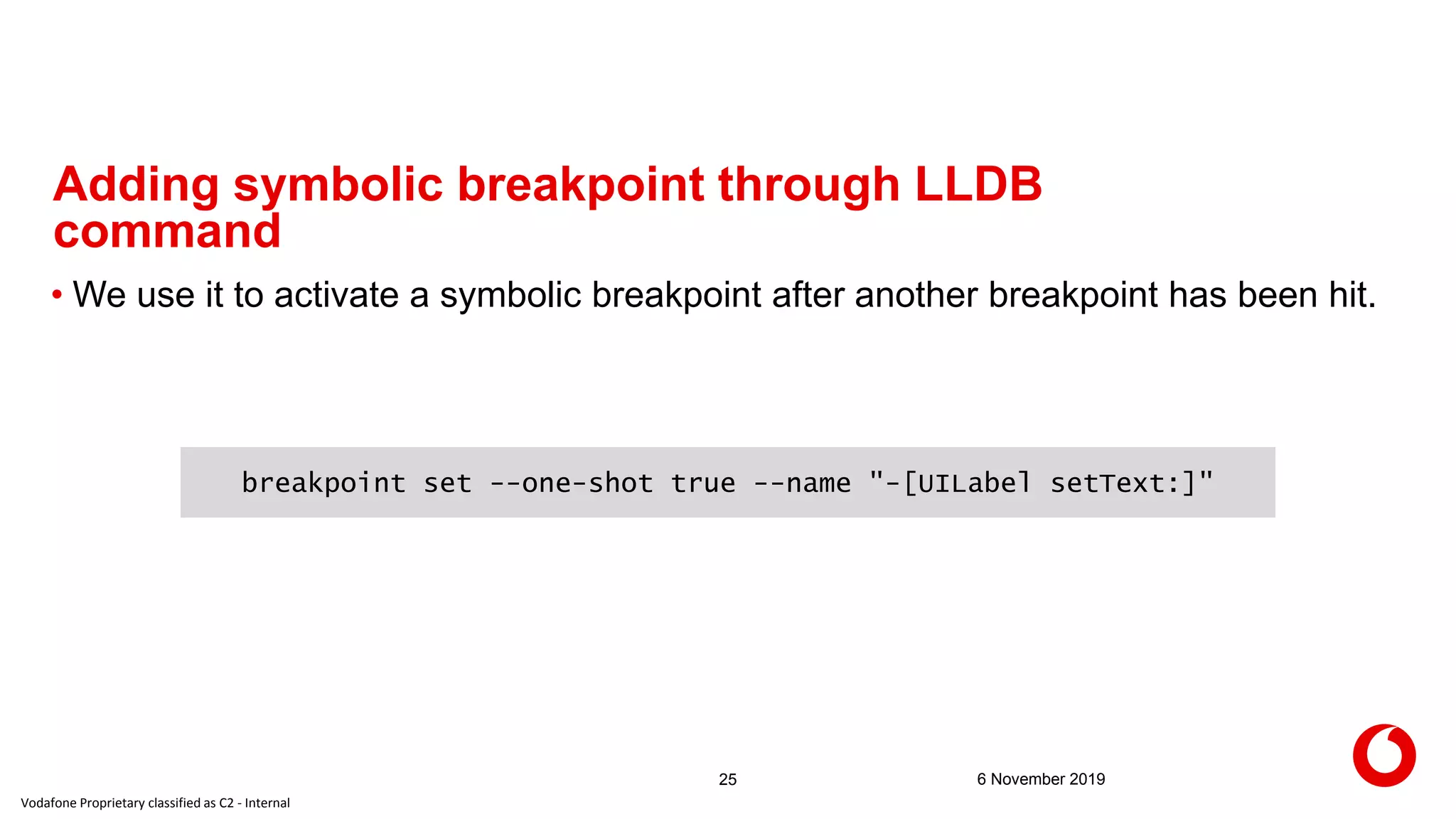 Vodafone Proprietary classified as C2 - Internal
6 November 201925
Adding symbolic breakpoint through LLDB
command
• We use it to activate a symbolic breakpoint after another breakpoint has been hit.
breakpoint set --one-shot true --name "-[UILabel setText:]"
 