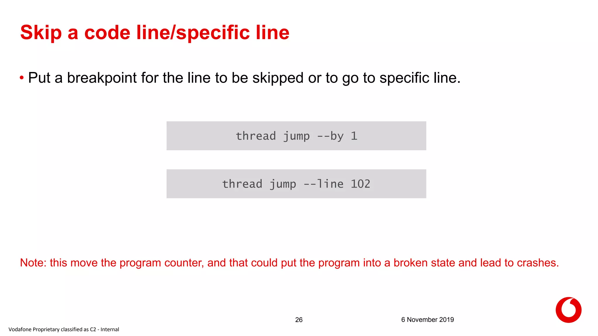 Vodafone Proprietary classified as C2 - Internal
6 November 201926
Skip a code line/specific line
• Put a breakpoint for the line to be skipped or to go to specific line.
thread jump --by 1
thread jump --line 102
Note: this move the program counter, and that could put the program into a broken state and lead to crashes.
 