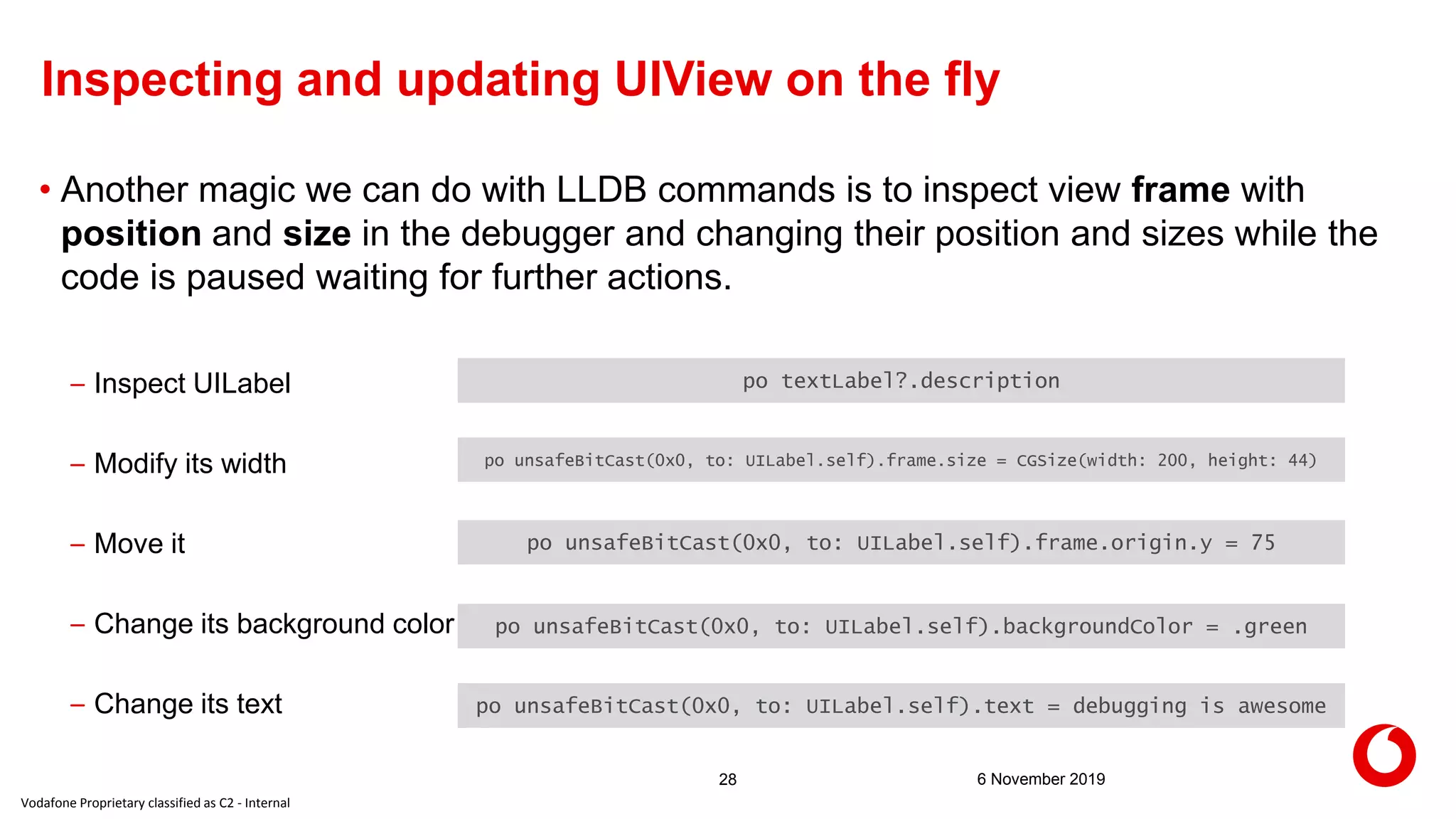 Vodafone Proprietary classified as C2 - Internal
6 November 201928
Inspecting and updating UIView on the fly
• Another magic we can do with LLDB commands is to inspect view frame with
position and size in the debugger and changing their position and sizes while the
code is paused waiting for further actions.
– Inspect UILabel
– Modify its width
– Move it
– Change its background color
– Change its text
po textLabel?.description
po unsafeBitCast(0x0, to: UILabel.self).backgroundColor = .green
po unsafeBitCast(0x0, to: UILabel.self).frame.origin.y = 75
po unsafeBitCast(0x0, to: UILabel.self).frame.size = CGSize(width: 200, height: 44)
po unsafeBitCast(0x0, to: UILabel.self).text = debugging is awesome
 