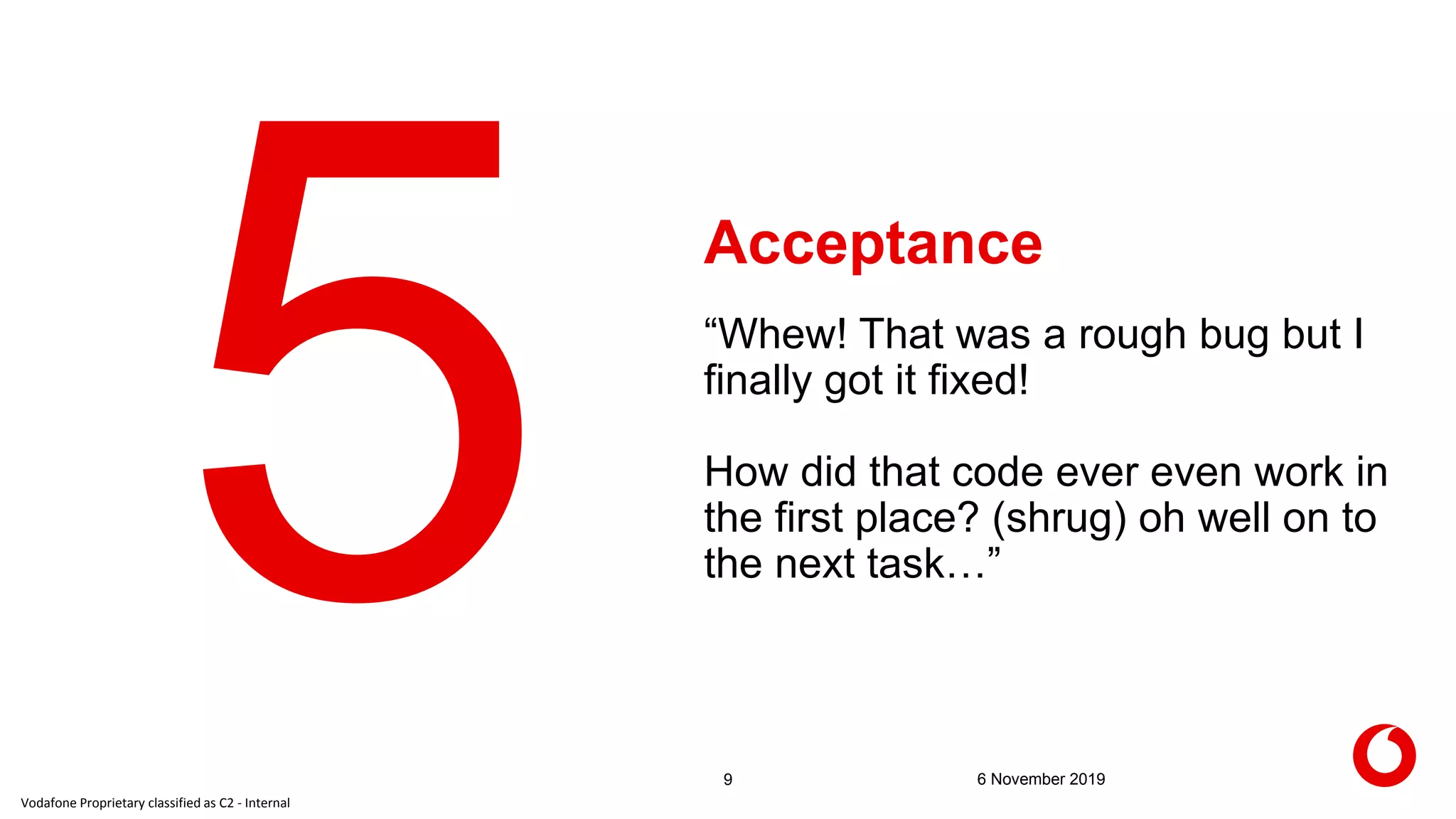 Vodafone Proprietary classified as C2 - Internal
Acceptance
9 6 November 2019
“Whew! That was a rough bug but I
finally got it fixed!
How did that code ever even work in
the first place? (shrug) oh well on to
the next task…”
 