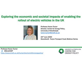 Exploring the economic and societal impacts of enabling the
rollout of electric vehicles in the UK
Professor Karen Turner
@StrathCEP
https://www.strath.ac.uk/humanities/centreforenergypolicy/
Professor Karen Turner
Director, Centre for Energy Policy,
University of Strathclyde
karen.turner@strath.ac.uk
23rd June 2020
Decarbon8 - Future Transport Fuels Webinar Series
 
