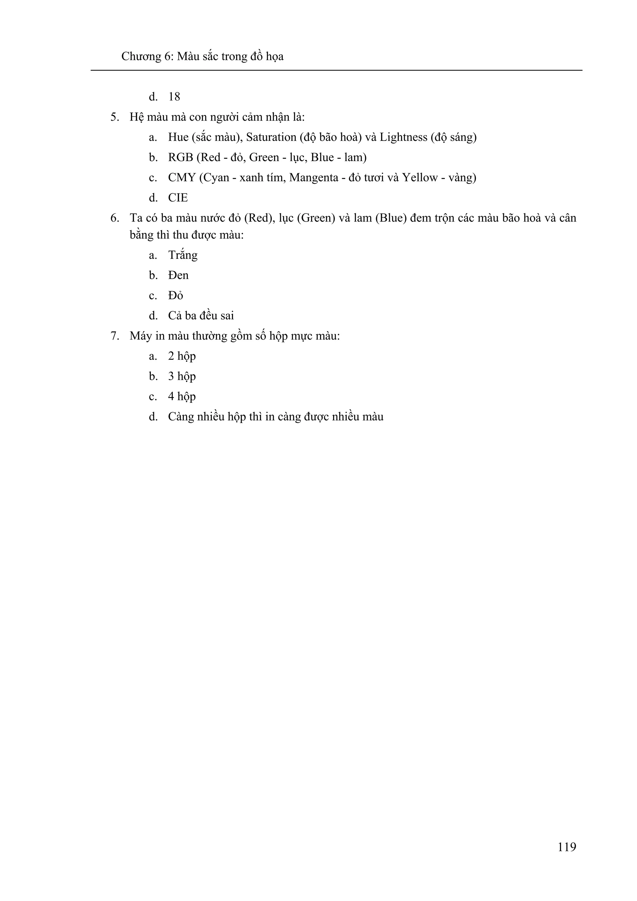 Chương 6: Màu sắc trong đồ họa
119
d. 18
5. Hệ màu mà con người cảm nhận là:
a. Hue (sắc màu), Saturation (độ bão hoà) và Lightness (độ sáng)
b. RGB (Red - đỏ, Green - lục, Blue - lam)
c. CMY (Cyan - xanh tím, Mangenta - đỏ tươi và Yellow - vàng)
d. CIE
6. Ta có ba màu nước đỏ (Red), lục (Green) và lam (Blue) đem trộn các màu bão hoà và cân
bằng thì thu được màu:
a. Trắng
b. Đen
c. Đỏ
d. Cả ba đều sai
7. Máy in màu thường gồm số hộp mực màu:
a. 2 hộp
b. 3 hộp
c. 4 hộp
d. Càng nhiều hộp thì in càng được nhiều màu
 