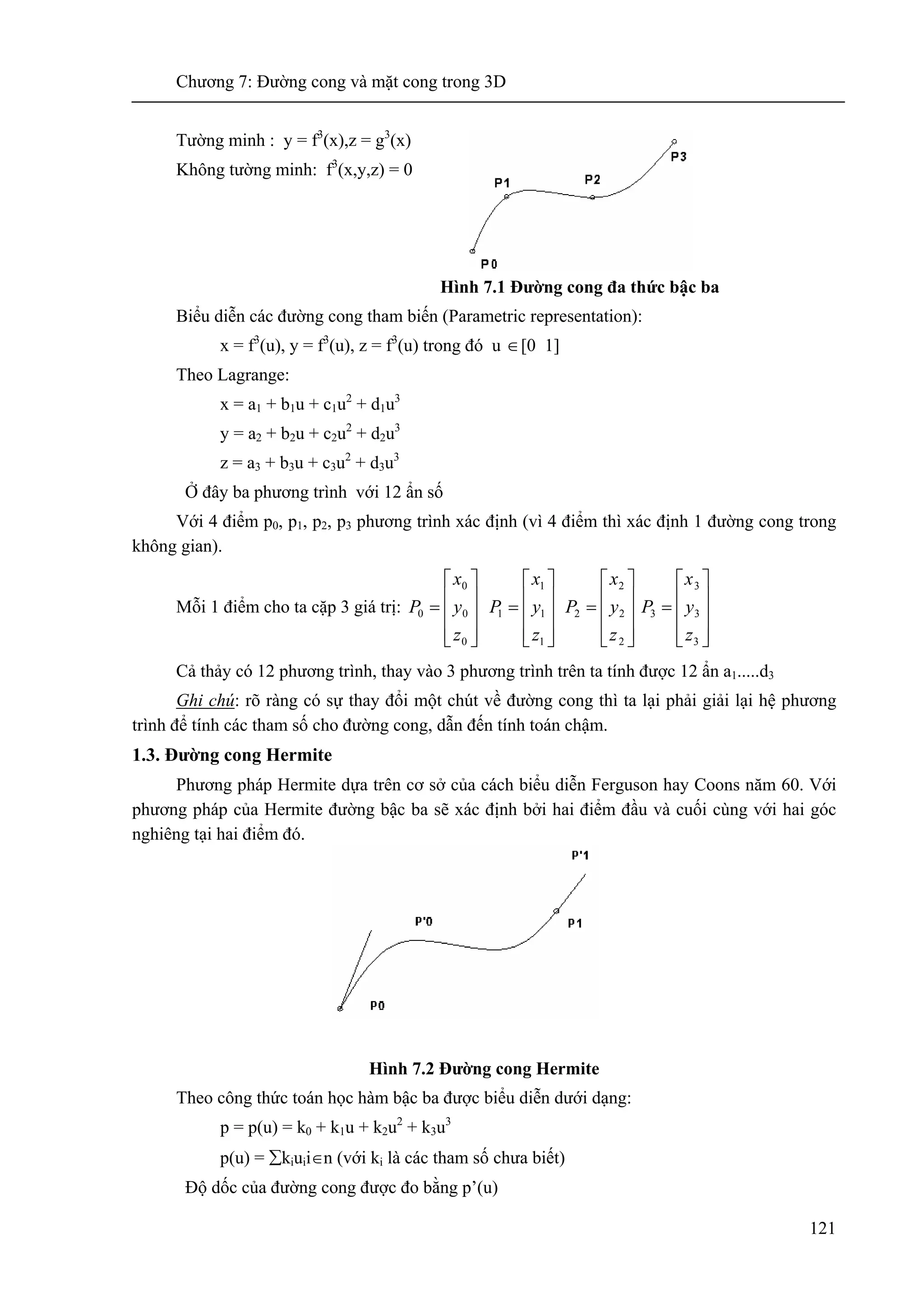 Chương 7: Đường cong và mặt cong trong 3D
121
Tường minh : y = f3
(x),z = g3
(x)
Không tường minh: f3
(x,y,z) = 0
Hình 7.1 Đường cong đa thức bậc ba
Biểu diễn các đường cong tham biến (Parametric representation):
x = f3
(u), y = f3
(u), z = f3
(u) trong đó u ∈[0 1]
Theo Lagrange:
x = a1 + b1u + c1u2
+ d1u3
y = a2 + b2u + c2u2
+ d2u3
z = a3 + b3u + c3u2
+ d3u3
Ở đây ba phương trình với 12 ẩn số
Với 4 điểm p0, p1, p2, p3 phương trình xác định (vì 4 điểm thì xác định 1 đường cong trong
không gian).
Mỗi 1 điểm cho ta cặp 3 giá trị:
⎥
⎥
⎥
⎦
⎤
⎢
⎢
⎢
⎣
⎡
=
0
0
0
0
z
y
x
P
⎥
⎥
⎥
⎦
⎤
⎢
⎢
⎢
⎣
⎡
=
1
1
1
1
z
y
x
P
⎥
⎥
⎥
⎦
⎤
⎢
⎢
⎢
⎣
⎡
=
2
2
2
2
z
y
x
P
⎥
⎥
⎥
⎦
⎤
⎢
⎢
⎢
⎣
⎡
=
3
3
3
3
z
y
x
P
Cả thảy có 12 phương trình, thay vào 3 phương trình trên ta tính được 12 ẩn a1.....d3
Ghi chú: rõ ràng có sự thay đổi một chút về đường cong thì ta lại phải giải lại hệ phương
trình để tính các tham số cho đường cong, dẫn đến tính toán chậm.
1.3. Đường cong Hermite
Phương pháp Hermite dựa trên cơ sở của cách biểu diễn Ferguson hay Coons năm 60. Với
phương pháp của Hermite đường bậc ba sẽ xác định bởi hai điểm đầu và cuối cùng với hai góc
nghiêng tại hai điểm đó.
Hình 7.2 Đường cong Hermite
Theo công thức toán học hàm bậc ba được biểu diễn dưới dạng:
p = p(u) = k0 + k1u + k2u2
+ k3u3
p(u) = ∑kiuii∈n (với ki là các tham số chưa biết)
Độ dốc của đường cong được đo bằng p’(u)
 