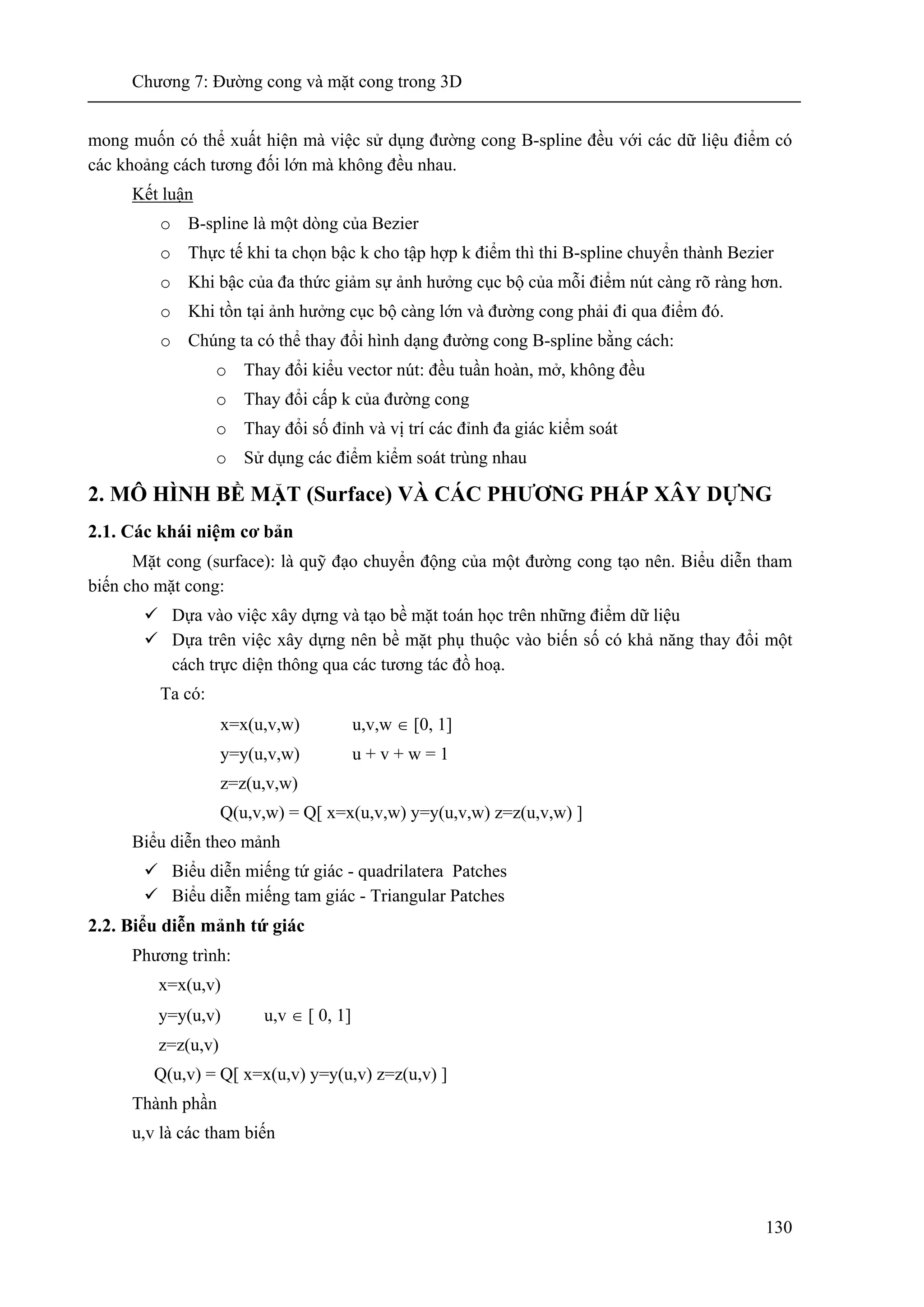 Chương 7: Đường cong và mặt cong trong 3D
130
mong muốn có thể xuất hiện mà việc sử dụng đường cong B-spline đều với các dữ liệu điểm có
các khoảng cách tương đối lớn mà không đều nhau.
Kết luận
o B-spline là một dòng của Bezier
o Thực tế khi ta chọn bậc k cho tập hợp k điểm thì thi B-spline chuyển thành Bezier
o Khi bậc của đa thức giảm sự ảnh hưởng cục bộ của mỗi điểm nút càng rõ ràng hơn.
o Khi tồn tại ảnh hưởng cục bộ càng lớn và đường cong phải đi qua điểm đó.
o Chúng ta có thể thay đổi hình dạng đường cong B-spline bằng cách:
o Thay đổi kiểu vector nút: đều tuần hoàn, mở, không đều
o Thay đổi cấp k của đường cong
o Thay đổi số đỉnh và vị trí các đỉnh đa giác kiểm soát
o Sử dụng các điểm kiểm soát trùng nhau
2. MÔ HÌNH BỀ MẶT (Surface) VÀ CÁC PHƯƠNG PHÁP XÂY DỰNG
2.1. Các khái niệm cơ bản
Mặt cong (surface): là quỹ đạo chuyển động của một đường cong tạo nên. Biểu diễn tham
biến cho mặt cong:
Dựa vào việc xây dựng và tạo bề mặt toán học trên những điểm dữ liệu
Dựa trên việc xây dựng nên bề mặt phụ thuộc vào biến số có khả năng thay đổi một
cách trực diện thông qua các tương tác đồ hoạ.
Ta có:
x=x(u,v,w) u,v,w ∈ [0, 1]
y=y(u,v,w) u + v + w = 1
z=z(u,v,w)
Q(u,v,w) = Q[ x=x(u,v,w) y=y(u,v,w) z=z(u,v,w) ]
Biểu diễn theo mảnh
Biểu diễn miếng tứ giác - quadrilatera Patches
Biểu diễn miếng tam giác - Triangular Patches
2.2. Biểu diễn mảnh tứ giác
Phương trình:
x=x(u,v)
y=y(u,v) u,v ∈ [ 0, 1]
z=z(u,v)
Q(u,v) = Q[ x=x(u,v) y=y(u,v) z=z(u,v) ]
Thành phần
u,v là các tham biến
 