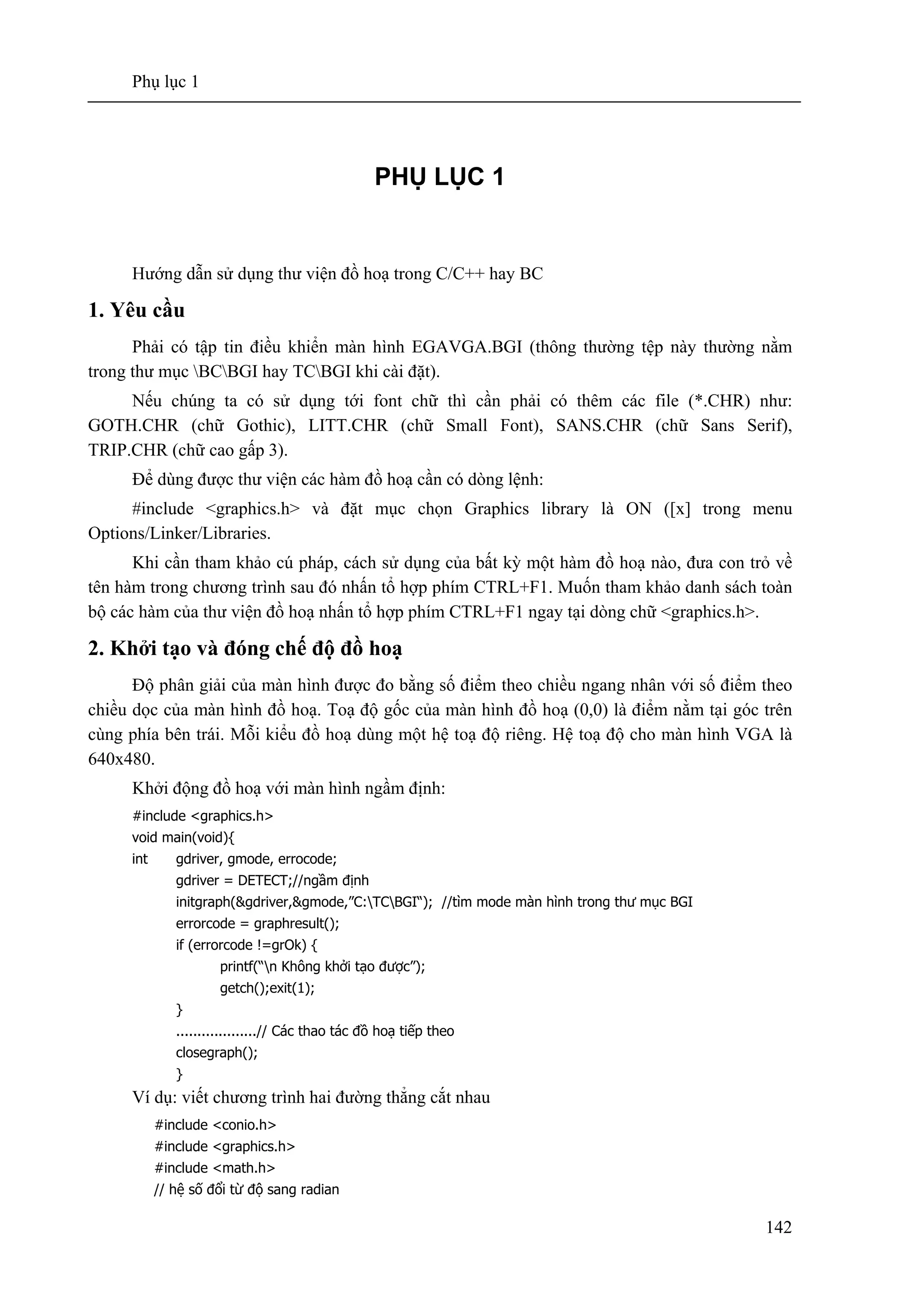 Phụ lục 1
142
PHỤ LỤC 1
Hướng dẫn sử dụng thư viện đồ hoạ trong C/C++ hay BC
1. Yêu cầu
Phải có tập tin điều khiển màn hình EGAVGA.BGI (thông thường tệp này thường nằm
trong thư mục BCBGI hay TCBGI khi cài đặt).
Nếu chúng ta có sử dụng tới font chữ thì cần phải có thêm các file (*.CHR) như:
GOTH.CHR (chữ Gothic), LITT.CHR (chữ Small Font), SANS.CHR (chữ Sans Serif),
TRIP.CHR (chữ cao gấp 3).
Để dùng được thư viện các hàm đồ hoạ cần có dòng lệnh:
#include <graphics.h> và đặt mục chọn Graphics library là ON ([x] trong menu
Options/Linker/Libraries.
Khi cần tham khảo cú pháp, cách sử dụng của bất kỳ một hàm đồ hoạ nào, đưa con trỏ về
tên hàm trong chương trình sau đó nhấn tổ hợp phím CTRL+F1. Muốn tham khảo danh sách toàn
bộ các hàm của thư viện đồ hoạ nhấn tổ hợp phím CTRL+F1 ngay tại dòng chữ <graphics.h>.
2. Khởi tạo và đóng chế độ đồ hoạ
Độ phân giải của màn hình được đo bằng số điểm theo chiều ngang nhân với số điểm theo
chiều dọc của màn hình đồ hoạ. Toạ độ gốc của màn hình đồ hoạ (0,0) là điểm nằm tại góc trên
cùng phía bên trái. Mỗi kiểu đồ hoạ dùng một hệ toạ độ riêng. Hệ toạ độ cho màn hình VGA là
640x480.
Khởi động đồ hoạ với màn hình ngầm định:
#include <graphics.h>
void main(void){
int gdriver, gmode, errocode;
gdriver = DETECT;//ngầm định
initgraph(&gdriver,&gmode,”C:TCBGI“); //tìm mode màn hình trong thư mục BGI
errorcode = graphresult();
if (errorcode !=grOk) {
printf(“n Không khởi tạo được”);
getch();exit(1);
}
...................// Các thao tác đồ hoạ tiếp theo
closegraph();
}
Ví dụ: viết chương trình hai đường thẳng cắt nhau
#include <conio.h>
#include <graphics.h>
#include <math.h>
// hệ số đổi từ độ sang radian
 