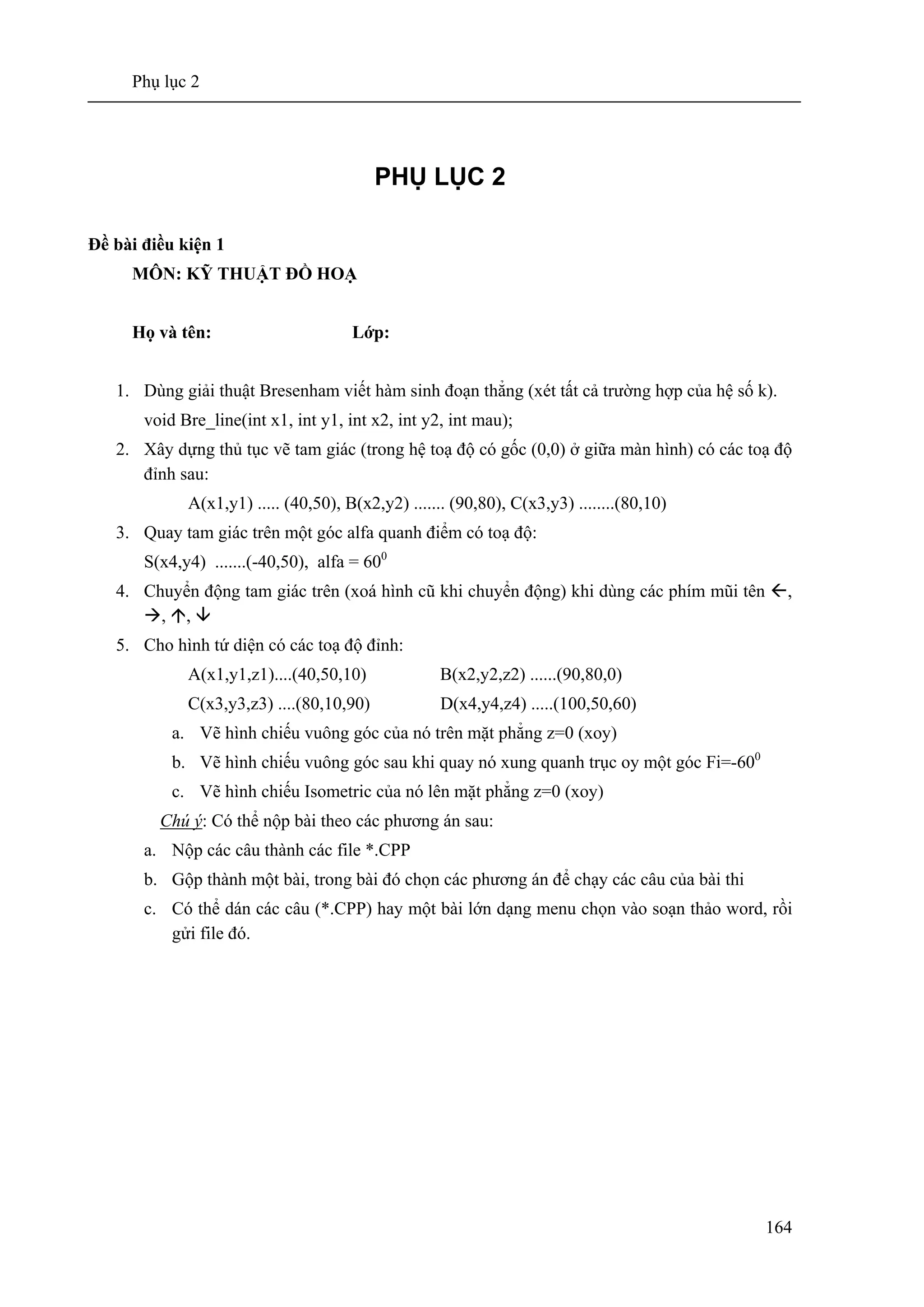 Phụ lục 2
164
PHỤ LỤC 2
Đề bài điều kiện 1
MÔN: KỸ THUẬT ĐỒ HOẠ
Họ và tên: Lớp:
1. Dùng giải thuật Bresenham viết hàm sinh đoạn thẳng (xét tất cả trường hợp của hệ số k).
void Bre_line(int x1, int y1, int x2, int y2, int mau);
2. Xây dựng thủ tục vẽ tam giác (trong hệ toạ độ có gốc (0,0) ở giữa màn hình) có các toạ độ
đỉnh sau:
A(x1,y1) ..... (40,50), B(x2,y2) ....... (90,80), C(x3,y3) ........(80,10)
3. Quay tam giác trên một góc alfa quanh điểm có toạ độ:
S(x4,y4) .......(-40,50), alfa = 600
4. Chuyển động tam giác trên (xoá hình cũ khi chuyển động) khi dùng các phím mũi tên ,
, ,
5. Cho hình tứ diện có các toạ độ đỉnh:
A(x1,y1,z1)....(40,50,10) B(x2,y2,z2) ......(90,80,0)
C(x3,y3,z3) ....(80,10,90) D(x4,y4,z4) .....(100,50,60)
a. Vẽ hình chiếu vuông góc của nó trên mặt phẳng z=0 (xoy)
b. Vẽ hình chiếu vuông góc sau khi quay nó xung quanh trục oy một góc Fi=-600
c. Vẽ hình chiếu Isometric của nó lên mặt phẳng z=0 (xoy)
Chú ý: Có thể nộp bài theo các phương án sau:
a. Nộp các câu thành các file *.CPP
b. Gộp thành một bài, trong bài đó chọn các phương án để chạy các câu của bài thi
c. Có thể dán các câu (*.CPP) hay một bài lớn dạng menu chọn vào soạn thảo word, rồi
gửi file đó.
 