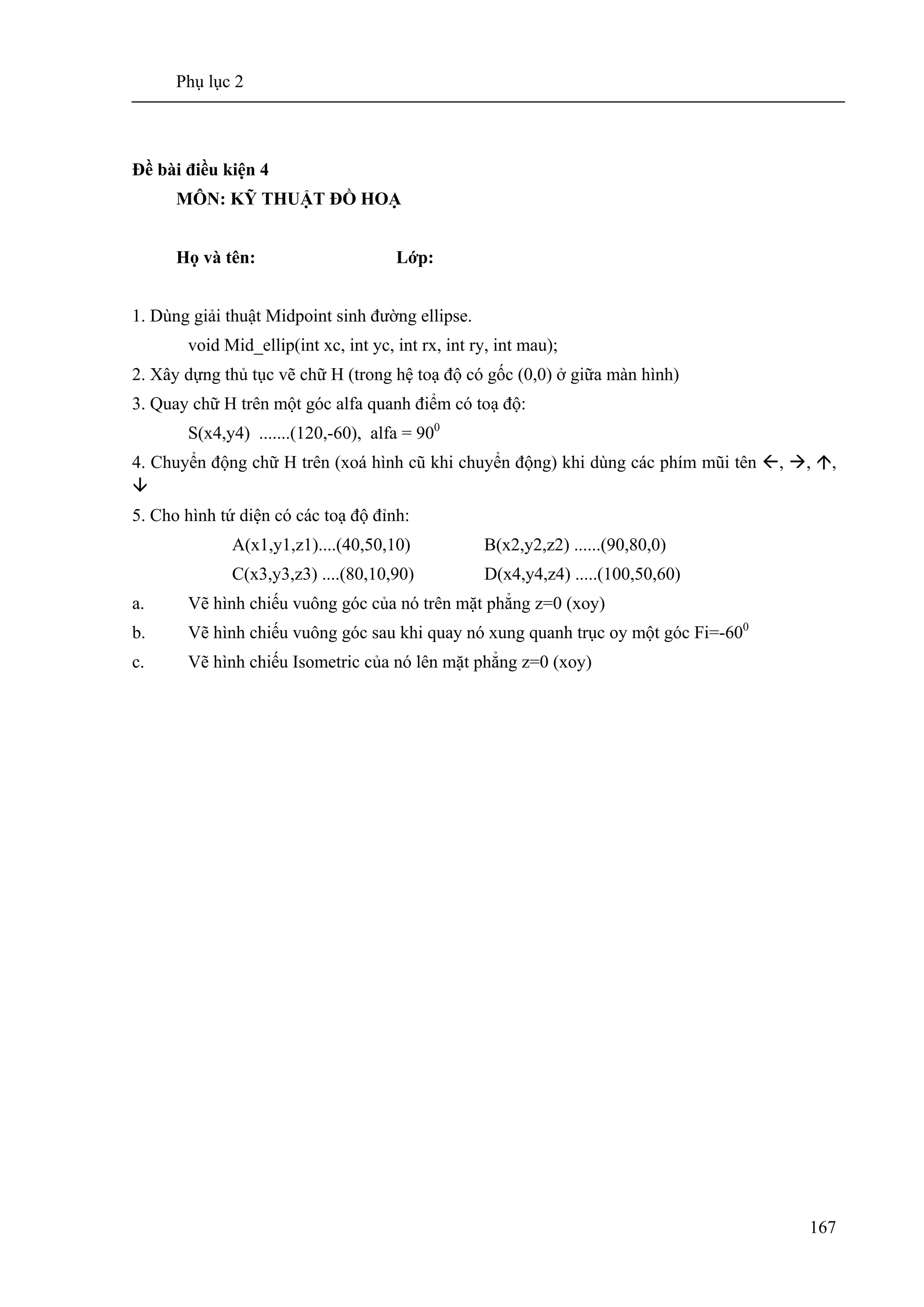 Phụ lục 2
167
Đề bài điều kiện 4
MÔN: KỸ THUẬT ĐỒ HOẠ
Họ và tên: Lớp:
1. Dùng giải thuật Midpoint sinh đường ellipse.
void Mid_ellip(int xc, int yc, int rx, int ry, int mau);
2. Xây dựng thủ tục vẽ chữ H (trong hệ toạ độ có gốc (0,0) ở giữa màn hình)
3. Quay chữ H trên một góc alfa quanh điểm có toạ độ:
S(x4,y4) .......(120,-60), alfa = 900
4. Chuyển động chữ H trên (xoá hình cũ khi chuyển động) khi dùng các phím mũi tên , , ,
5. Cho hình tứ diện có các toạ độ đỉnh:
A(x1,y1,z1)....(40,50,10) B(x2,y2,z2) ......(90,80,0)
C(x3,y3,z3) ....(80,10,90) D(x4,y4,z4) .....(100,50,60)
a. Vẽ hình chiếu vuông góc của nó trên mặt phẳng z=0 (xoy)
b. Vẽ hình chiếu vuông góc sau khi quay nó xung quanh trục oy một góc Fi=-600
c. Vẽ hình chiếu Isometric của nó lên mặt phẳng z=0 (xoy)
 