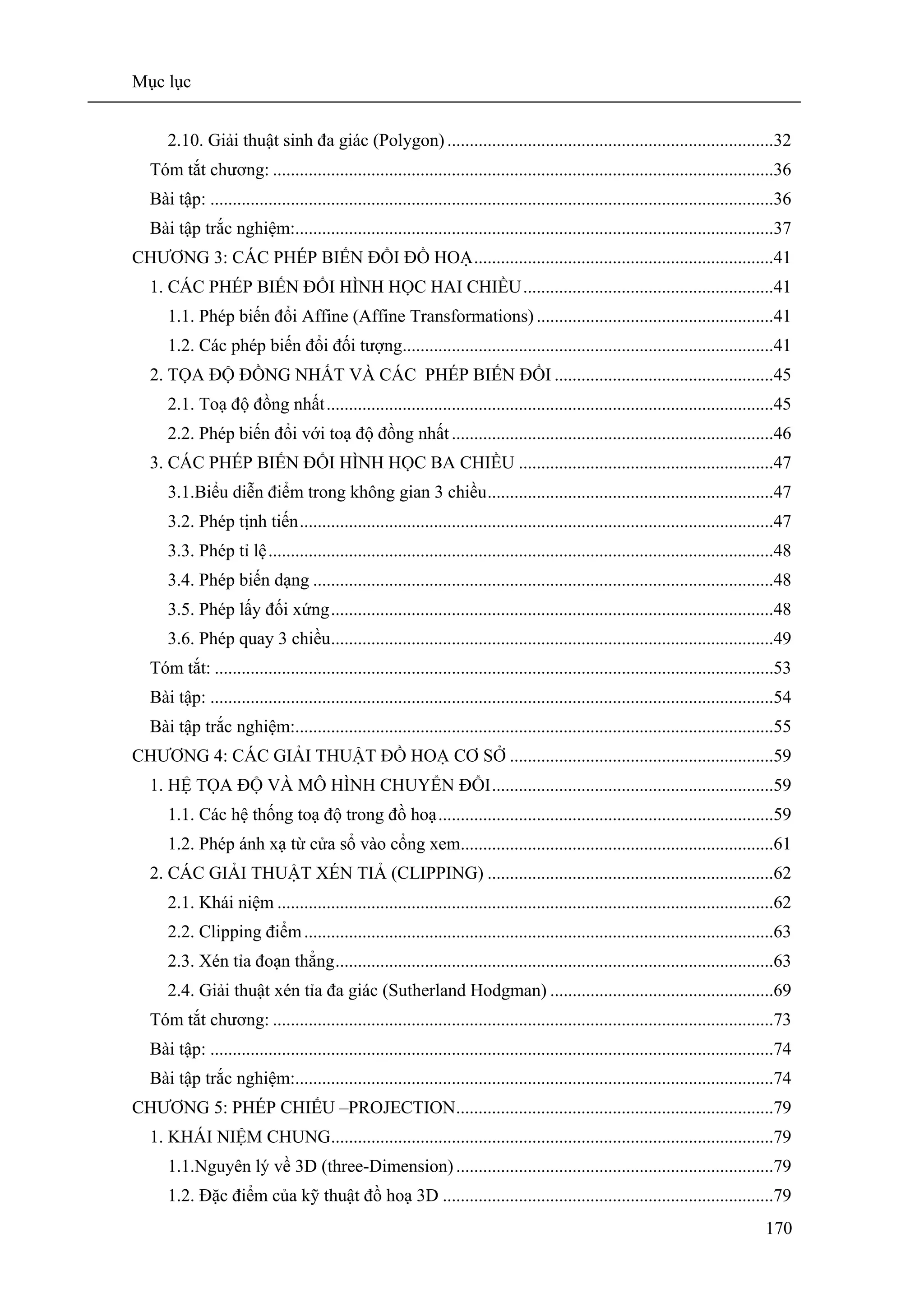 Mục lục
170
2.10. Giải thuật sinh đa giác (Polygon) .........................................................................32
Tóm tắt chương: ................................................................................................................36
Bài tập: ..............................................................................................................................36
Bài tập trắc nghiệm:...........................................................................................................37
CHƯƠNG 3: CÁC PHÉP BIẾN ĐỔI ĐỒ HOẠ...................................................................41
1. CÁC PHÉP BIẾN ĐỔI HÌNH HỌC HAI CHIỀU........................................................41
1.1. Phép biến đổi Affine (Affine Transformations) .....................................................41
1.2. Các phép biến đổi đối tượng...................................................................................41
2. TỌA ĐỘ ĐỒNG NHẤT VÀ CÁC PHÉP BIẾN ĐỔI .................................................45
2.1. Toạ độ đồng nhất....................................................................................................45
2.2. Phép biến đổi với toạ độ đồng nhất........................................................................46
3. CÁC PHÉP BIẾN ĐỔI HÌNH HỌC BA CHIỀU .........................................................47
3.1.Biểu diễn điểm trong không gian 3 chiều................................................................47
3.2. Phép tịnh tiến..........................................................................................................47
3.3. Phép tỉ lệ.................................................................................................................48
3.4. Phép biến dạng .......................................................................................................48
3.5. Phép lấy đối xứng...................................................................................................48
3.6. Phép quay 3 chiều...................................................................................................49
Tóm tắt: .............................................................................................................................53
Bài tập: ..............................................................................................................................54
Bài tập trắc nghiệm:...........................................................................................................55
CHƯƠNG 4: CÁC GIẢI THUẬT ĐỒ HOẠ CƠ SỞ ...........................................................59
1. HỆ TỌA ĐỘ VÀ MÔ HÌNH CHUYỂN ĐỔI...............................................................59
1.1. Các hệ thống toạ độ trong đồ hoạ...........................................................................59
1.2. Phép ánh xạ từ cửa sổ vào cổng xem......................................................................61
2. CÁC GIẢI THUẬT XÉN TIẢ (CLIPPING) ................................................................62
2.1. Khái niệm ...............................................................................................................62
2.2. Clipping điểm.........................................................................................................63
2.3. Xén tỉa đoạn thẳng..................................................................................................63
2.4. Giải thuật xén tỉa đa giác (Sutherland Hodgman) ..................................................69
Tóm tắt chương: ................................................................................................................73
Bài tập: ..............................................................................................................................74
Bài tập trắc nghiệm:...........................................................................................................74
CHƯƠNG 5: PHÉP CHIẾU –PROJECTION.......................................................................79
1. KHÁI NIỆM CHUNG...................................................................................................79
1.1.Nguyên lý về 3D (three-Dimension) .......................................................................79
1.2. Đặc điểm của kỹ thuật đồ hoạ 3D ..........................................................................79
 
