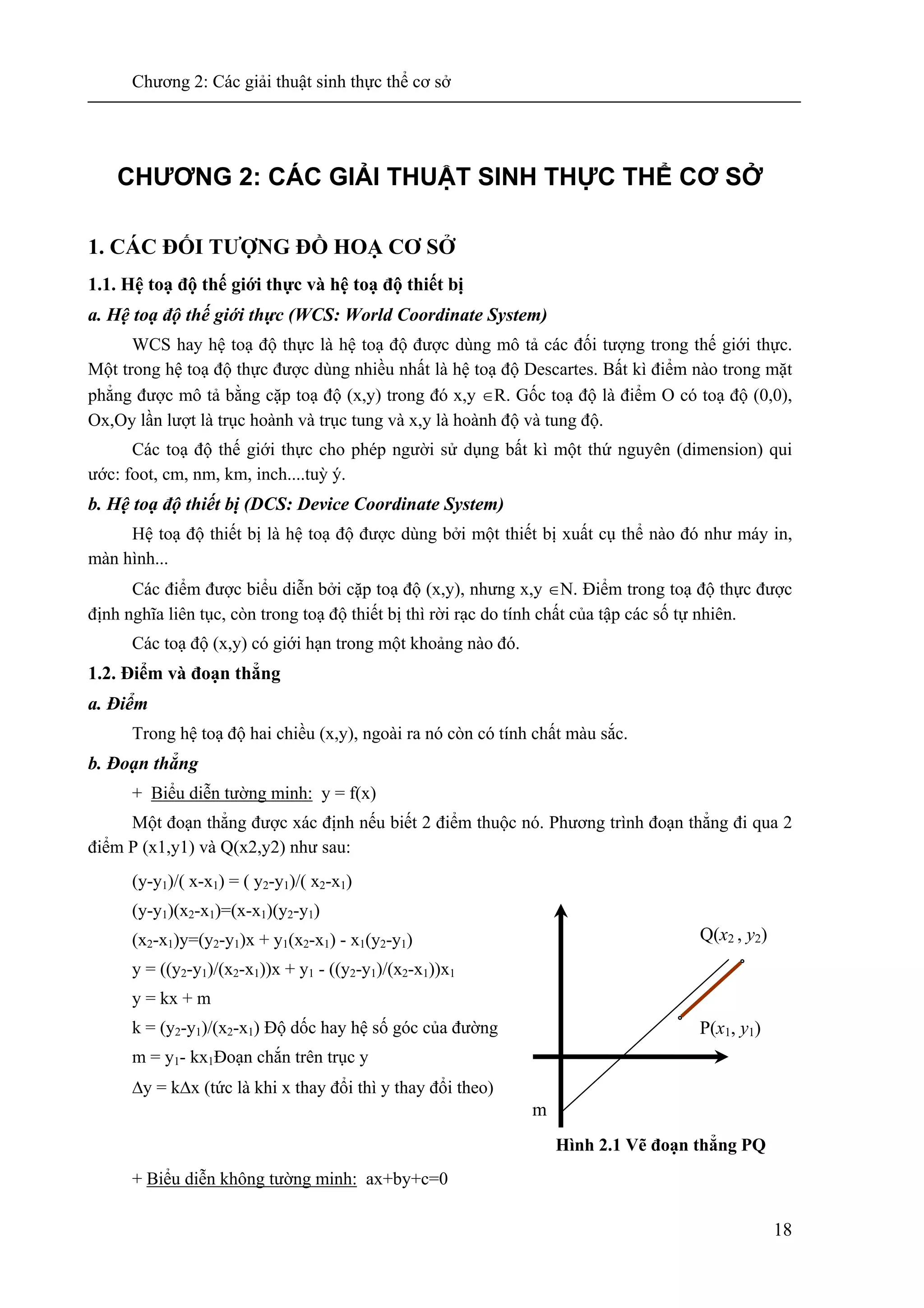 Chương 2: Các giải thuật sinh thực thể cơ sở
18
CHƯƠNG 2: CÁC GIẢI THUẬT SINH THỰC THỂ CƠ SỞ
1. CÁC ĐỐI TƯỢNG ĐỒ HOẠ CƠ SỞ
1.1. Hệ toạ độ thế giới thực và hệ toạ độ thiết bị
a. Hệ toạ độ thế giới thực (WCS: World Coordinate System)
WCS hay hệ toạ độ thực là hệ toạ độ được dùng mô tả các đối tượng trong thế giới thực.
Một trong hệ toạ độ thực được dùng nhiều nhất là hệ toạ độ Descartes. Bất kì điểm nào trong mặt
phẳng được mô tả bằng cặp toạ độ (x,y) trong đó x,y ∈R. Gốc toạ độ là điểm O có toạ độ (0,0),
Ox,Oy lần lượt là trục hoành và trục tung và x,y là hoành độ và tung độ.
Các toạ độ thế giới thực cho phép người sử dụng bất kì một thứ nguyên (dimension) qui
ước: foot, cm, nm, km, inch....tuỳ ý.
b. Hệ toạ độ thiết bị (DCS: Device Coordinate System)
Hệ toạ độ thiết bị là hệ toạ độ được dùng bởi một thiết bị xuất cụ thể nào đó như máy in,
màn hình...
Các điểm được biểu diễn bởi cặp toạ độ (x,y), nhưng x,y ∈N. Điểm trong toạ độ thực được
định nghĩa liên tục, còn trong toạ độ thiết bị thì rời rạc do tính chất của tập các số tự nhiên.
Các toạ độ (x,y) có giới hạn trong một khoảng nào đó.
1.2. Điểm và đoạn thẳng
a. Điểm
Trong hệ toạ độ hai chiều (x,y), ngoài ra nó còn có tính chất màu sắc.
b. Đoạn thẳng
+ Biểu diễn tường minh: y = f(x)
Một đoạn thẳng được xác định nếu biết 2 điểm thuộc nó. Phương trình đoạn thẳng đi qua 2
điểm P (x1,y1) và Q(x2,y2) như sau:
(y-y1)/( x-x1) = ( y2-y1)/( x2-x1)
(y-y1)(x2-x1)=(x-x1)(y2-y1)
(x2-x1)y=(y2-y1)x + y1(x2-x1) - x1(y2-y1)
y = ((y2-y1)/(x2-x1))x + y1 - ((y2-y1)/(x2-x1))x1
y = kx + m
k = (y2-y1)/(x2-x1) Độ dốc hay hệ số góc của đường
m = y1- kx1Đoạn chắn trên trục y
Δy = kΔx (tức là khi x thay đổi thì y thay đổi theo)
Hình 2.1 Vẽ đoạn thẳng PQ
+ Biểu diễn không tường minh: ax+by+c=0
m
P(x1, y1)
Q(x2 , y2)
 
