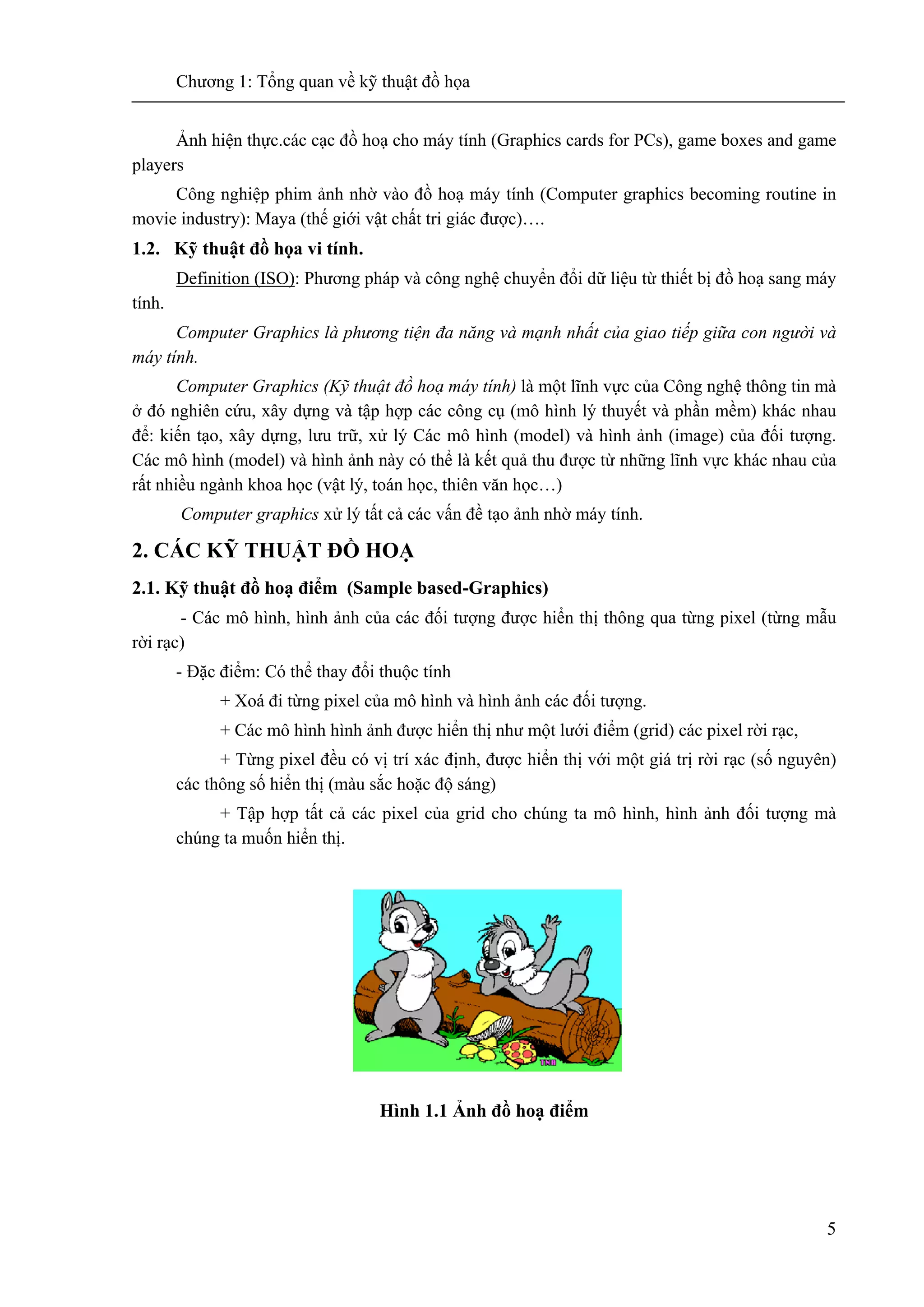 Chương 1: Tổng quan về kỹ thuật đồ họa
5
Ảnh hiện thực.các cạc đồ hoạ cho máy tính (Graphics cards for PCs), game boxes and game
players
Công nghiệp phim ảnh nhờ vào đồ hoạ máy tính (Computer graphics becoming routine in
movie industry): Maya (thế giới vật chất tri giác được)….
1.2. Kỹ thuật đồ họa vi tính.
Definition (ISO): Phương pháp và công nghệ chuyển đổi dữ liệu từ thiết bị đồ hoạ sang máy
tính.
Computer Graphics là phương tiện đa năng và mạnh nhất của giao tiếp giữa con người và
máy tính.
Computer Graphics (Kỹ thuật đồ hoạ máy tính) là một lĩnh vực của Công nghệ thông tin mà
ở đó nghiên cứu, xây dựng và tập hợp các công cụ (mô hình lý thuyết và phần mềm) khác nhau
để: kiến tạo, xây dựng, lưu trữ, xử lý Các mô hình (model) và hình ảnh (image) của đối tượng.
Các mô hình (model) và hình ảnh này có thể là kết quả thu được từ những lĩnh vực khác nhau của
rất nhiều ngành khoa học (vật lý, toán học, thiên văn học…)
Computer graphics xử lý tất cả các vấn đề tạo ảnh nhờ máy tính.
2. CÁC KỸ THUẬT ĐỒ HOẠ
2.1. Kỹ thuật đồ hoạ điểm (Sample based-Graphics)
- Các mô hình, hình ảnh của các đối tượng được hiển thị thông qua từng pixel (từng mẫu
rời rạc)
- Đặc điểm: Có thể thay đổi thuộc tính
+ Xoá đi từng pixel của mô hình và hình ảnh các đối tượng.
+ Các mô hình hình ảnh được hiển thị như một lưới điểm (grid) các pixel rời rạc,
+ Từng pixel đều có vị trí xác định, được hiển thị với một giá trị rời rạc (số nguyên)
các thông số hiển thị (màu sắc hoặc độ sáng)
+ Tập hợp tất cả các pixel của grid cho chúng ta mô hình, hình ảnh đối tượng mà
chúng ta muốn hiển thị.
Hình 1.1 Ảnh đồ hoạ điểm
 