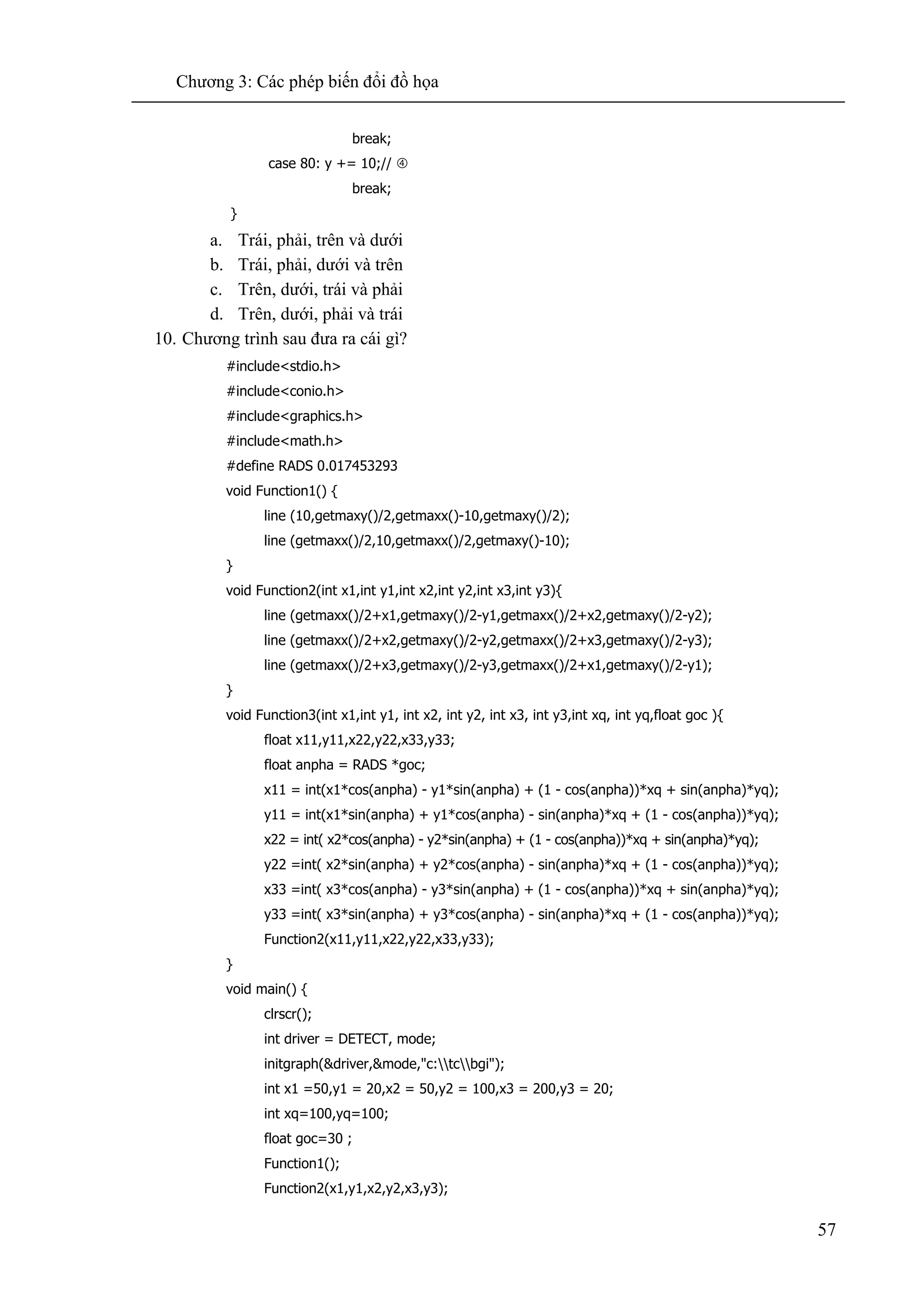 Chương 3: Các phép biến đổi đồ họa
57
break;
case 80: y += 10;//
break;
}
a. Trái, phải, trên và dưới
b. Trái, phải, dưới và trên
c. Trên, dưới, trái và phải
d. Trên, dưới, phải và trái
10. Chương trình sau đưa ra cái gì?
#include<stdio.h>
#include<conio.h>
#include<graphics.h>
#include<math.h>
#define RADS 0.017453293
void Function1() {
line (10,getmaxy()/2,getmaxx()-10,getmaxy()/2);
line (getmaxx()/2,10,getmaxx()/2,getmaxy()-10);
}
void Function2(int x1,int y1,int x2,int y2,int x3,int y3){
line (getmaxx()/2+x1,getmaxy()/2-y1,getmaxx()/2+x2,getmaxy()/2-y2);
line (getmaxx()/2+x2,getmaxy()/2-y2,getmaxx()/2+x3,getmaxy()/2-y3);
line (getmaxx()/2+x3,getmaxy()/2-y3,getmaxx()/2+x1,getmaxy()/2-y1);
}
void Function3(int x1,int y1, int x2, int y2, int x3, int y3,int xq, int yq,float goc ){
float x11,y11,x22,y22,x33,y33;
float anpha = RADS *goc;
x11 = int(x1*cos(anpha) - y1*sin(anpha) + (1 - cos(anpha))*xq + sin(anpha)*yq);
y11 = int(x1*sin(anpha) + y1*cos(anpha) - sin(anpha)*xq + (1 - cos(anpha))*yq);
x22 = int( x2*cos(anpha) - y2*sin(anpha) + (1 - cos(anpha))*xq + sin(anpha)*yq);
y22 =int( x2*sin(anpha) + y2*cos(anpha) - sin(anpha)*xq + (1 - cos(anpha))*yq);
x33 =int( x3*cos(anpha) - y3*sin(anpha) + (1 - cos(anpha))*xq + sin(anpha)*yq);
y33 =int( x3*sin(anpha) + y3*cos(anpha) - sin(anpha)*xq + (1 - cos(anpha))*yq);
Function2(x11,y11,x22,y22,x33,y33);
}
void main() {
clrscr();
int driver = DETECT, mode;
initgraph(&driver,&mode,"c:tcbgi");
int x1 =50,y1 = 20,x2 = 50,y2 = 100,x3 = 200,y3 = 20;
int xq=100,yq=100;
float goc=30 ;
Function1();
Function2(x1,y1,x2,y2,x3,y3);
 