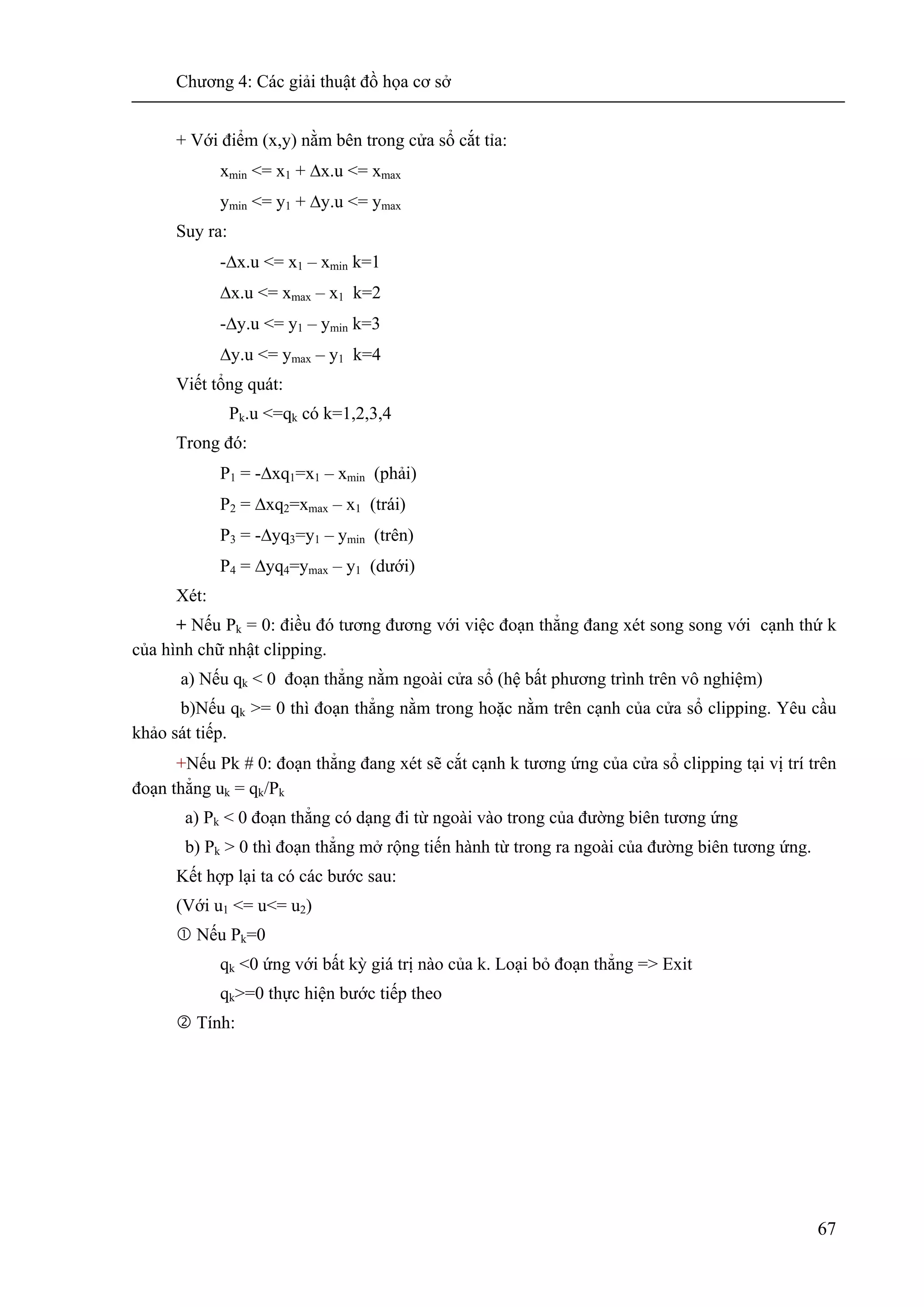 Chương 4: Các giải thuật đồ họa cơ sở
67
+ Với điểm (x,y) nằm bên trong cửa sổ cắt tỉa:
xmin <= x1 + Δx.u <= xmax
ymin <= y1 + Δy.u <= ymax
Suy ra:
-Δx.u <= x1 – xmin k=1
Δx.u <= xmax – x1 k=2
-Δy.u <= y1 – ymin k=3
Δy.u <= ymax – y1 k=4
Viết tổng quát:
Pk.u <=qk có k=1,2,3,4
Trong đó:
P1 = -Δxq1=x1 – xmin (phải)
P2 = Δxq2=xmax – x1 (trái)
P3 = -Δyq3=y1 – ymin (trên)
P4 = Δyq4=ymax – y1 (dưới)
Xét:
+ Nếu Pk = 0: điều đó tương đương với việc đoạn thẳng đang xét song song với cạnh thứ k
của hình chữ nhật clipping.
a) Nếu qk < 0 đoạn thẳng nằm ngoài cửa sổ (hệ bất phương trình trên vô nghiệm)
b)Nếu qk >= 0 thì đoạn thẳng nằm trong hoặc nằm trên cạnh của cửa sổ clipping. Yêu cầu
khảo sát tiếp.
+Nếu Pk # 0: đoạn thẳng đang xét sẽ cắt cạnh k tương ứng của cửa sổ clipping tại vị trí trên
đoạn thẳng uk = qk/Pk
a) Pk < 0 đoạn thẳng có dạng đi từ ngoài vào trong của đường biên tương ứng
b) Pk > 0 thì đoạn thẳng mở rộng tiến hành từ trong ra ngoài của đường biên tương ứng.
Kết hợp lại ta có các bước sau:
(Với u1 <= u<= u2)
Nếu Pk=0
qk <0 ứng với bất kỳ giá trị nào của k. Loại bỏ đoạn thẳng => Exit
qk>=0 thực hiện bước tiếp theo
Tính:
 