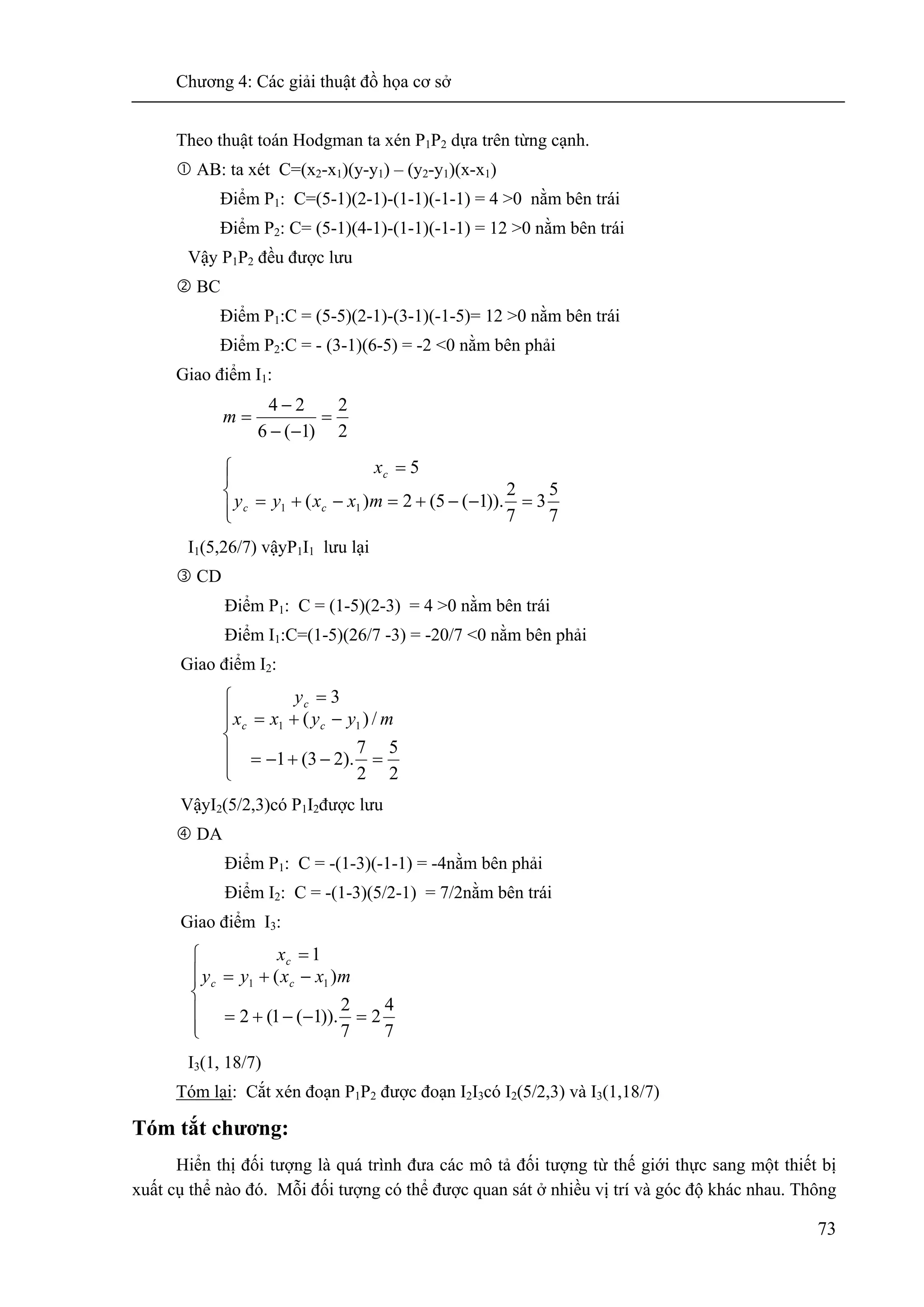 Chương 4: Các giải thuật đồ họa cơ sở
73
Theo thuật toán Hodgman ta xén P1P2 dựa trên từng cạnh.
AB: ta xét C=(x2-x1)(y-y1) – (y2-y1)(x-x1)
Điểm P1: C=(5-1)(2-1)-(1-1)(-1-1) = 4 >0 nằm bên trái
Điểm P2: C= (5-1)(4-1)-(1-1)(-1-1) = 12 >0 nằm bên trái
Vậy P1P2 đều được lưu
BC
Điểm P1:C = (5-5)(2-1)-(3-1)(-1-5)= 12 >0 nằm bên trái
Điểm P2:C = - (3-1)(6-5) = -2 <0 nằm bên phải
Giao điểm I1:
2
2
)1(6
24
=
−−
−
=m
⎪⎩
⎪
⎨
⎧
=−−+=−+=
=
7
5
3
7
2
)).1(5(2)(
5
11 mxxyy
x
cc
c
I1(5,26/7) vậyP1I1 lưu lại
CD
Điểm P1: C = (1-5)(2-3) = 4 >0 nằm bên trái
Điểm I1:C=(1-5)(26/7 -3) = -20/7 <0 nằm bên phải
Giao điểm I2:
⎪
⎪
⎩
⎪⎪
⎨
⎧
=−+−=
−+=
=
2
5
2
7
).23(1
/)(
3
11 myyxx
y
cc
c
VậyI2(5/2,3)có P1I2được lưu
DA
Điểm P1: C = -(1-3)(-1-1) = -4nằm bên phải
Điểm I2: C = -(1-3)(5/2-1) = 7/2nằm bên trái
Giao điểm I3:
⎪
⎪
⎩
⎪⎪
⎨
⎧
=−−+=
−+=
=
7
4
2
7
2
)).1(1(2
)(
1
11 mxxyy
x
cc
c
I3(1, 18/7)
Tóm lại: Cắt xén đoạn P1P2 được đoạn I2I3có I2(5/2,3) và I3(1,18/7)
Tóm tắt chương:
Hiển thị đối tượng là quá trình đưa các mô tả đối tượng từ thế giới thực sang một thiết bị
xuất cụ thể nào đó. Mỗi đối tượng có thể được quan sát ở nhiều vị trí và góc độ khác nhau. Thông
 