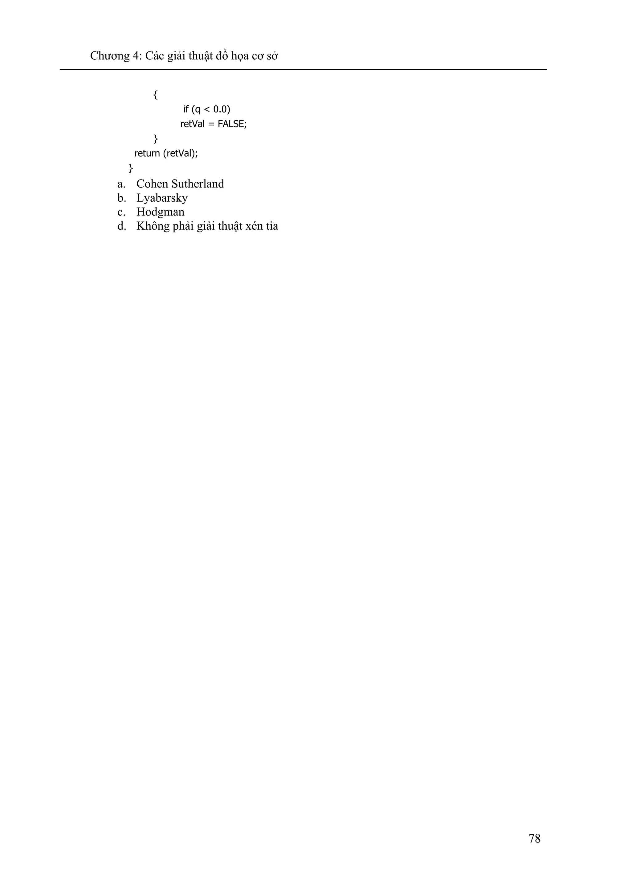 Chương 4: Các giải thuật đồ họa cơ sở
78
{
if (q < 0.0)
retVal = FALSE;
}
return (retVal);
}
a. Cohen Sutherland
b. Lyabarsky
c. Hodgman
d. Không phải giải thuật xén tỉa
 