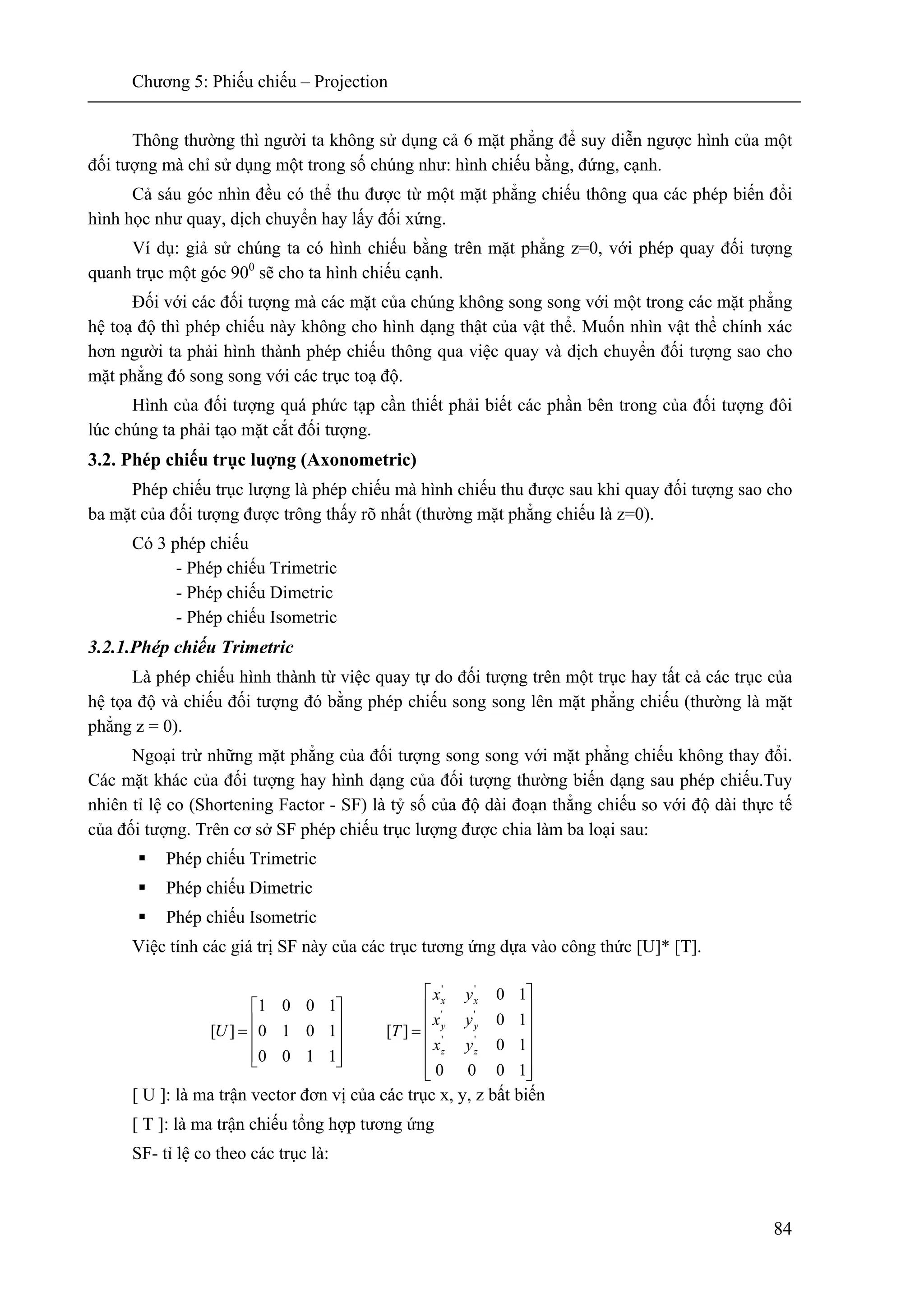 Chương 5: Phiếu chiếu – Projection
84
Thông thường thì người ta không sử dụng cả 6 mặt phẳng để suy diễn ngược hình của một
đối tượng mà chỉ sử dụng một trong số chúng như: hình chiếu bằng, đứng, cạnh.
Cả sáu góc nhìn đều có thể thu được từ một mặt phẳng chiếu thông qua các phép biến đổi
hình học như quay, dịch chuyển hay lấy đối xứng.
Ví dụ: giả sử chúng ta có hình chiếu bằng trên mặt phẳng z=0, với phép quay đối tượng
quanh trục một góc 900
sẽ cho ta hình chiếu cạnh.
Đối với các đối tượng mà các mặt của chúng không song song với một trong các mặt phẳng
hệ toạ độ thì phép chiếu này không cho hình dạng thật của vật thể. Muốn nhìn vật thể chính xác
hơn người ta phải hình thành phép chiếu thông qua việc quay và dịch chuyển đối tượng sao cho
mặt phẳng đó song song với các trục toạ độ.
Hình của đối tượng quá phức tạp cần thiết phải biết các phần bên trong của đối tượng đôi
lúc chúng ta phải tạo mặt cắt đối tượng.
3.2. Phép chiếu trục luợng (Axonometric)
Phép chiếu trục lượng là phép chiếu mà hình chiếu thu được sau khi quay đối tượng sao cho
ba mặt của đối tượng được trông thấy rõ nhất (thường mặt phẳng chiếu là z=0).
Có 3 phép chiếu
- Phép chiếu Trimetric
- Phép chiếu Dimetric
- Phép chiếu Isometric
3.2.1.Phép chiếu Trimetric
Là phép chiếu hình thành từ việc quay tự do đối tượng trên một trục hay tất cả các trục của
hệ tọa độ và chiếu đối tượng đó bằng phép chiếu song song lên mặt phẳng chiếu (thường là mặt
phẳng z = 0).
Ngoại trừ những mặt phẳng của đối tượng song song với mặt phẳng chiếu không thay đổi.
Các mặt khác của đối tượng hay hình dạng của đối tượng thường biến dạng sau phép chiếu.Tuy
nhiên tỉ lệ co (Shortening Factor - SF) là tỷ số của độ dài đoạn thẳng chiếu so với độ dài thực tế
của đối tượng. Trên cơ sở SF phép chiếu trục lượng được chia làm ba loại sau:
Phép chiếu Trimetric
Phép chiếu Dimetric
Phép chiếu Isometric
Việc tính các giá trị SF này của các trục tương ứng dựa vào công thức [U]* [T].
[ U ]: là ma trận vector đơn vị của các trục x, y, z bất biến
[ T ]: là ma trận chiếu tổng hợp tương ứng
SF- tỉ lệ co theo các trục là:
⎥
⎥
⎥
⎥
⎥
⎦
⎤
⎢
⎢
⎢
⎢
⎢
⎣
⎡
=
⎥
⎥
⎥
⎦
⎤
⎢
⎢
⎢
⎣
⎡
=
1000
10
10
10
][
1100
1010
1001
][ ''
''
''
zz
yy
xx
yx
yx
yx
TU
 