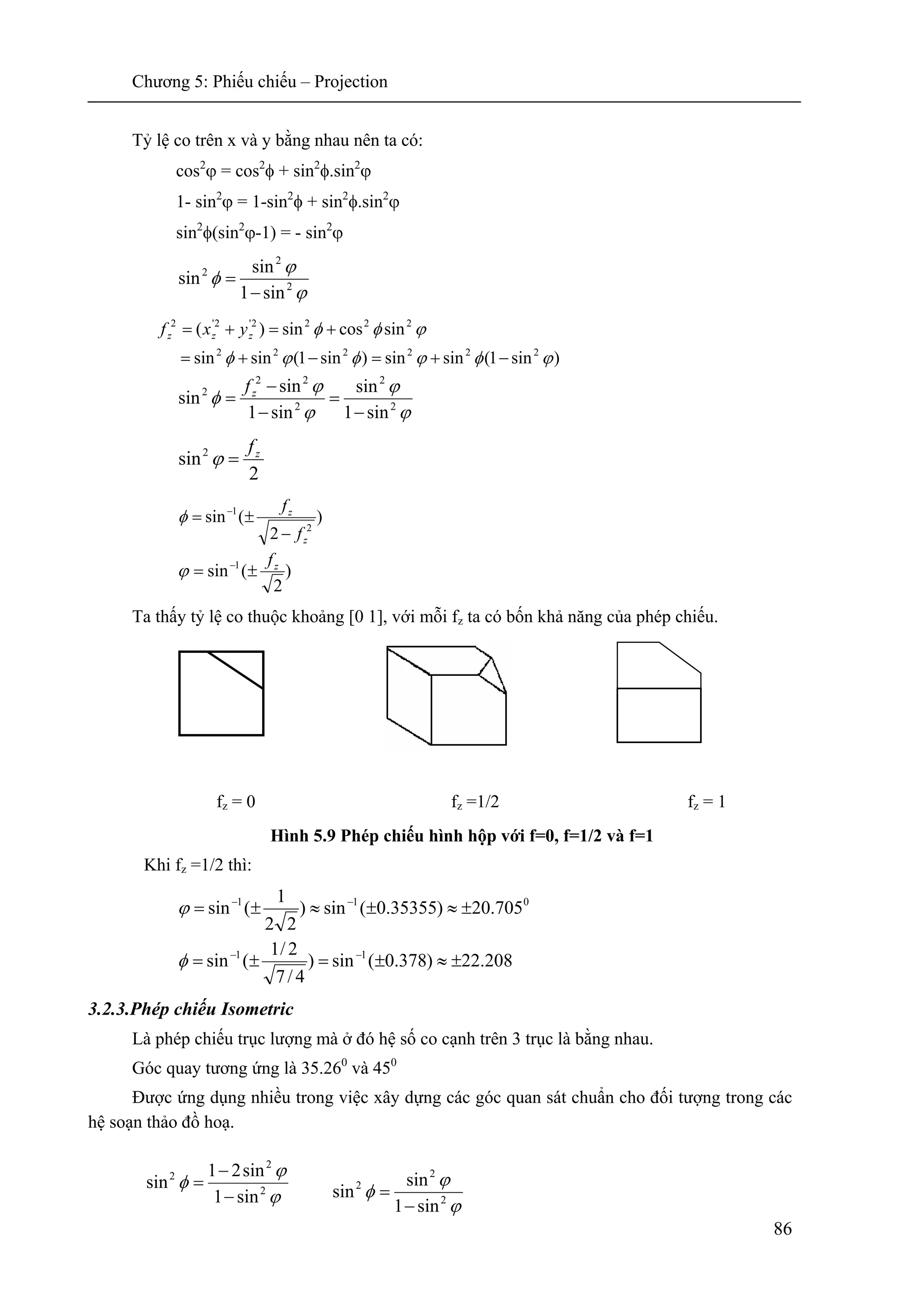 Chương 5: Phiếu chiếu – Projection
86
Tỷ lệ co trên x và y bằng nhau nên ta có:
cos2
ϕ = cos2
φ + sin2
φ.sin2
ϕ
1- sin2
ϕ = 1-sin2
φ + sin2
φ.sin2
ϕ
sin2
φ(sin2
ϕ-1) = - sin2
ϕ
ϕ
ϕ
φ 2
2
2
sin1
sin
sin
−
=
ϕ
ϕ
ϕ
ϕ
φ 2
2
2
22
2
sin1
sin
sin1
sin
sin
−
=
−
−
= zf
2
sin2 zf
=ϕ
)
2
(sin 1 zf
±= −
ϕ
Ta thấy tỷ lệ co thuộc khoảng [0 1], với mỗi fz ta có bốn khả năng của phép chiếu.
fz = 0 fz =1/2 fz = 1
Hình 5.9 Phép chiếu hình hộp với f=0, f=1/2 và f=1
Khi fz =1/2 thì:
208.22)378.0(sin)
4/7
2/1
(sin
705.20)35355.0(sin)
22
1
(sin
11
011
±≈±=±=
±≈±≈±=
−−
−−
φ
ϕ
3.2.3.Phép chiếu Isometric
Là phép chiếu trục lượng mà ở đó hệ số co cạnh trên 3 trục là bằng nhau.
Góc quay tương ứng là 35.260
và 450
Được ứng dụng nhiều trong việc xây dựng các góc quan sát chuẩn cho đối tượng trong các
hệ soạn thảo đồ hoạ.
)sin1(sinsin)sin1(sinsin
sincossin)(
222222
2222'2'2
ϕφϕφϕφ
ϕφφ
−+=−+=
+=+= zzz yxf
ϕ
ϕ
φ 2
2
2
sin1
sin21
sin
−
−
=
ϕ
ϕ
φ 2
2
2
sin1
sin
sin
−
=
)
2
(sin
2
1
z
z
f
f
−
±= −
φ
 