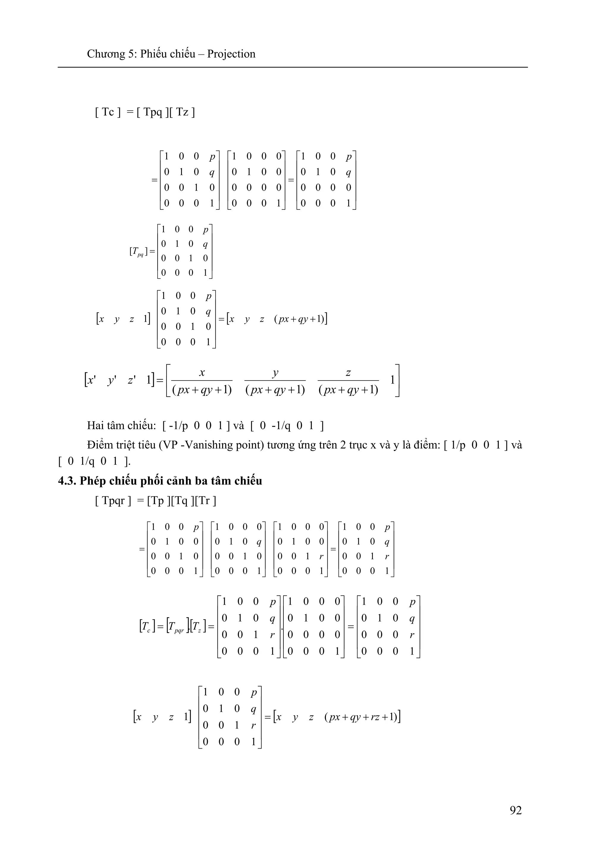 Chương 5: Phiếu chiếu – Projection
92
[ Tc ] = [ Tpq ][ Tz ]
Hai tâm chiếu: [ -1/p 0 0 1 ] và [ 0 -1/q 0 1 ]
Điểm triệt tiêu (VP -Vanishing point) tương ứng trên 2 trục x và y là điểm: [ 1/p 0 0 1 ] và
[ 0 1/q 0 1 ].
4.3. Phép chiếu phối cảnh ba tâm chiếu
[ Tpqr ] = [Tp ][Tq ][Tr ]
⎥
⎥
⎥
⎥
⎦
⎤
⎢
⎢
⎢
⎢
⎣
⎡
=
1000
0100
010
001
][
q
p
Tpq
[ ] [ ])1(
1000
0100
010
001
1 ++=
⎥
⎥
⎥
⎥
⎦
⎤
⎢
⎢
⎢
⎢
⎣
⎡
qypxzyx
q
p
zyx
[ ] ⎥
⎦
⎤
⎢
⎣
⎡
++++++
= 1
)1()1()1(
1'''
qypx
z
qypx
y
qypx
x
zyx
⎥
⎥
⎥
⎥
⎦
⎤
⎢
⎢
⎢
⎢
⎣
⎡
=
⎥
⎥
⎥
⎥
⎦
⎤
⎢
⎢
⎢
⎢
⎣
⎡
⎥
⎥
⎥
⎥
⎦
⎤
⎢
⎢
⎢
⎢
⎣
⎡
⎥
⎥
⎥
⎥
⎦
⎤
⎢
⎢
⎢
⎢
⎣
⎡
=
1000
100
010
001
1000
100
0010
0001
1000
0100
010
0001
1000
0100
0010
001
r
q
p
r
q
p
[ ] [ ])1(
1000
100
010
001
1 +++=
⎥
⎥
⎥
⎥
⎦
⎤
⎢
⎢
⎢
⎢
⎣
⎡
rzqypxzyx
r
q
p
zyx
[ ] [ ][ ]
⎥
⎥
⎥
⎥
⎦
⎤
⎢
⎢
⎢
⎢
⎣
⎡
=
⎥
⎥
⎥
⎥
⎦
⎤
⎢
⎢
⎢
⎢
⎣
⎡
⎥
⎥
⎥
⎥
⎦
⎤
⎢
⎢
⎢
⎢
⎣
⎡
==
1000
000
010
001
1000
0000
0010
0001
.
1000
100
010
001
.
r
q
p
r
q
p
TTT zpqrc
⎥
⎥
⎥
⎥
⎦
⎤
⎢
⎢
⎢
⎢
⎣
⎡
=
⎥
⎥
⎥
⎥
⎦
⎤
⎢
⎢
⎢
⎢
⎣
⎡
⎥
⎥
⎥
⎥
⎦
⎤
⎢
⎢
⎢
⎢
⎣
⎡
=
1000
0000
010
001
1000
0000
0010
0001
1000
0100
010
001
q
p
q
p
 
