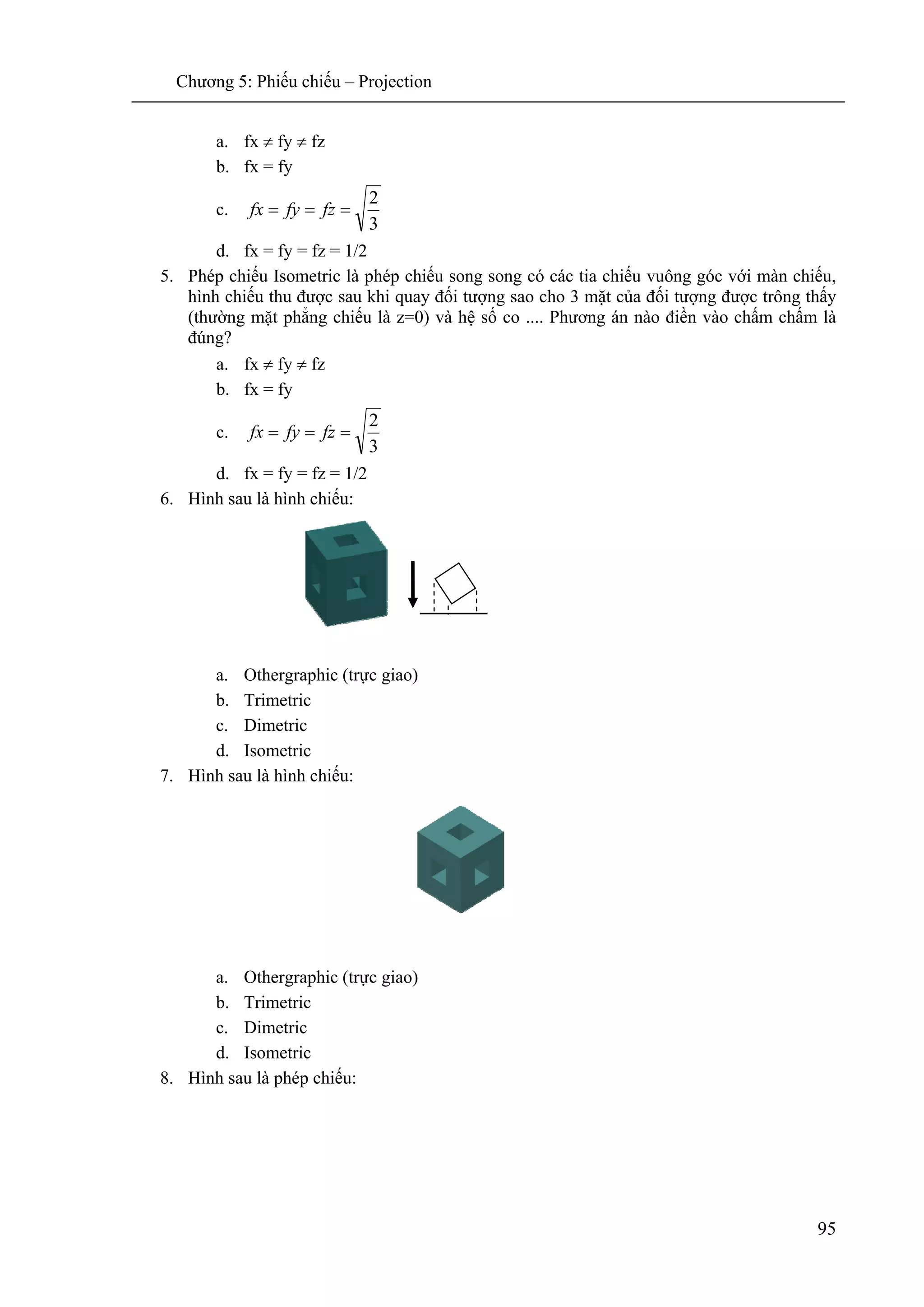Chương 5: Phiếu chiếu – Projection
95
a. fx ≠ fy ≠ fz
b. fx = fy
c.
3
2
=== fzfyfx
d. fx = fy = fz = 1/2
5. Phép chiếu Isometric là phép chiếu song song có các tia chiếu vuông góc với màn chiếu,
hình chiếu thu được sau khi quay đối tượng sao cho 3 mặt của đối tượng được trông thấy
(thường mặt phẳng chiếu là z=0) và hệ số co .... Phương án nào điền vào chấm chấm là
đúng?
a. fx ≠ fy ≠ fz
b. fx = fy
c.
3
2
=== fzfyfx
d. fx = fy = fz = 1/2
6. Hình sau là hình chiếu:
a. Othergraphic (trực giao)
b. Trimetric
c. Dimetric
d. Isometric
7. Hình sau là hình chiếu:
a. Othergraphic (trực giao)
b. Trimetric
c. Dimetric
d. Isometric
8. Hình sau là phép chiếu:
 