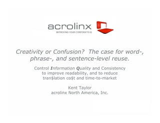 IMPROVING YOUR CORPORATE IQ




Creativity or Confusion? The case for word-,
     phrase-, and sentence-level reuse.
      Control Information Quality and Consistency
         to improve readability, and to reduce
          tran$lation co$t and time-to-market

                      Kent Taylor
             acrolinx North America, Inc.


                                              IMPROVING Y OUR CORPORATE IQ
 