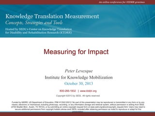 Measuring for Impact
Peter Levesque
Institute for Knowledge Mobilization
October 30, 2013
800-266-1832 | www.ktddr.org
Copyright ©2013 by SEDL. All rights reserved.
Funded by NIDRR, US Department of Education, PR# H133A120012. No part of this presentation may be reproduced or transmitted in any form or by any
means, electronic or mechanical, including photocopy, recording, or any information storage and retrieval system, without permission in writing from SEDL
(4700 Mueller Blvd., Austin, TX 78723), or by submitting an online copyright request form at www.sedl.org/about/copyright_request.html. Users may need to
secure additional permissions from copyright holders whose work SEDL included after obtaining permission as noted to reproduce or adapt for this
presentation.

 