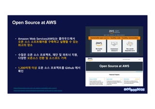 Open Source at AWS
• Amazon Web Services(AWS)는 클라우드에서
오픈 소스 소프트웨어를 구축하고 실행할 수 있는
최고의 장소
• 수많은 오픈 소스 프로젝트, 재단 및 파트너 지원,
다양한 오픈소스 전환 및 소스코드 기여
• 1,200여개 이상 오픈 소스 프로젝트를 Github 에서
확인
https://aws.amazon.com/ko/blogs/korea/onwards-to-the-year-of-open-source/
https://thenewstack.io/aws-why-we-support-sustainable-open-source/
 