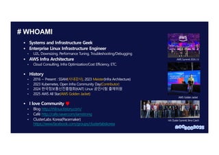 # WHOAMI
§ Systems and Infrastructure Geek
§ Enterprise Linux Infrastructure Engineer
• U2L, Downsizing, Performance Tuning, Troubleshooting/Debugging
§ AWS Infra Architecture
• Cloud Consulting, Infra Optimization/Cost Efficiency, ETC.
§ History
• 2016 ~ Present : SSAM(사내강사), 2023 Meister(Infra Architecture)
• 2023 Kubernetes, Open Infra Community Day(Contributor)
• 2024 한국정보통신진흥협회(KAIT) Linux 공인시험 출제위원
• 2025 AWS All Star(AWS Golden Jacket)
§ I love Community ♥
• Blog http://rhlinux.tistory.com/
• Café http://cafe.naver.com/iamstrong
• ClusterLabs Korea(Pacemaker)
https://www.facebook.com/groups/clusterlabskorea
HA Cluster Summit, Brno Czech
AWS Summit 2024, LV
AWS Golden Jacket
 