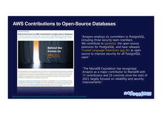 AWS Contributions to Open-Source Databases
https://aws.amazon.com/ko/blogs/opensource/behind-the-scenes-on-aws-contributions-to-open-source-databases/
“Amazon employs six committers to PostgreSQL,
including three security team members.
We contribute to pgvector, the open source
extension for PostgreSQL, and have released
Trusted Language Extensions (pg_tle) as open
source to improve security for all PostgreSQL
users.”
“The MariaDB Foundation has recognized
Amazon as a major contributor to MariaDB with
11 contributors and 33 commits since the start of
2023, largely focused on reliability and security
improvements.”
 
