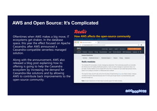 AWS and Open Source: It’s Complicated
Oftentimes when AWS makes a big move, IT
ecosystems get shaken. In the database
space, this year the effect focused on Apache
Cassandra, after AWS announced a
Cassandra-compatible serverless managed
solution.
Along with the announcement, AWS also
released a blog post explaining how its
offering is going to help the Cassandra
ecosystem by increasing the demand for
Cassandra-like solutions and by allowing
AWS to contribute back improvements to the
open-source community.
https://redis.io/blog/aws-vs-open-source/
How AWS affects the open-source community
 