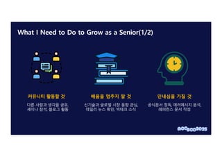 What I Need to Do to Grow as a Senior(1/2)
커뮤니티 활동할 것
다른 사람과 생각을 공유,
세미나 참석, 블로그 활동
배움을 멈추지 말 것
신기술과 글로벌 시장 동향 관심,
데일리 뉴스 확인, 빅테크 소식
인내심을 가질 것
공식문서 정독, 에러메시지 분석,
레퍼런스 문서 작성
 