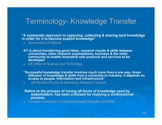 12121212
Terminology- Knowledge Transfer
“A systematic approach to capturing, collecting & sharing tacit knowledge
in order for it to become explicit knowledge”
Government of Alberta
KT is about transferring good ideas, research results & skills between
universities, other research organizations, business & the wider
community to enable innovative new products and services to be
developed
UK Office of Science and Technology
“Successful knowledge transfer involves much more than a one way, linear
diffusion of knowledge & skills from a university to industry; it depends on
access to people, information and infrastructure”
UK Particle Physics & Astronomy Research Council
Refers to the process of having all forms of knowledge used by
stakeholders; has been criticized for implying a unidirectional
process.
Canadian Association of Continuing Health Education (CACHE)
 