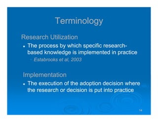14141414
Terminology
Research Utilization
The process by which specific research-
based knowledge is implemented in practice
• Estabrooks et al, 2003
Implementation
The execution of the adoption decision where
the research or decision is put into practice
 