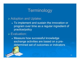 151515151515
Terminology
Adoption and Uptake:
To implement and sustain the innovation or
program over time as a regular ingredient of
practice/policy
Evaluation:
Measure how successful knowledge
exchange activities are based on a pre-
determined set of outcomes or indicators
 