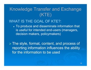 16161616
Knowledge Transfer and Exchange
(KTE)
WHAT IS THE GOAL OF KTE?:
To produce and disseminate information that
is useful for intended end-users (managers,
decision makers, policymakers)
The style, format, content, and process of
reporting information influences the ability
for the information to be used
 