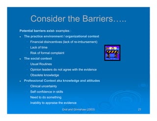 Grol and Grimshaw (2003)Grol and Grimshaw (2003) 21212121
Consider the Barriers…..
Potential barriers exist- examples :
The practice environment / organizational context
• Financial disincentives (lack of re-imbursement)
• Lack of time
• Risk of formal complaint
The social context
• Usual Routines
• Opinion leaders do not agree with the evidence
• Obsolete knowledge
Professional Context aka knowledge and attitudes
• Clinical uncertainty
• Self confidence in skills
• Need to do something
• Inability to appraise the evidence
 