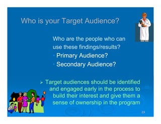 23232323
Who is your Target Audience?
Who are the people who can
use these findings/results?
• Primary Audience?
• Secondary Audience?
Target audiences should be identified
and engaged early in the process to
build their interest and give them a
sense of ownership in the program
 